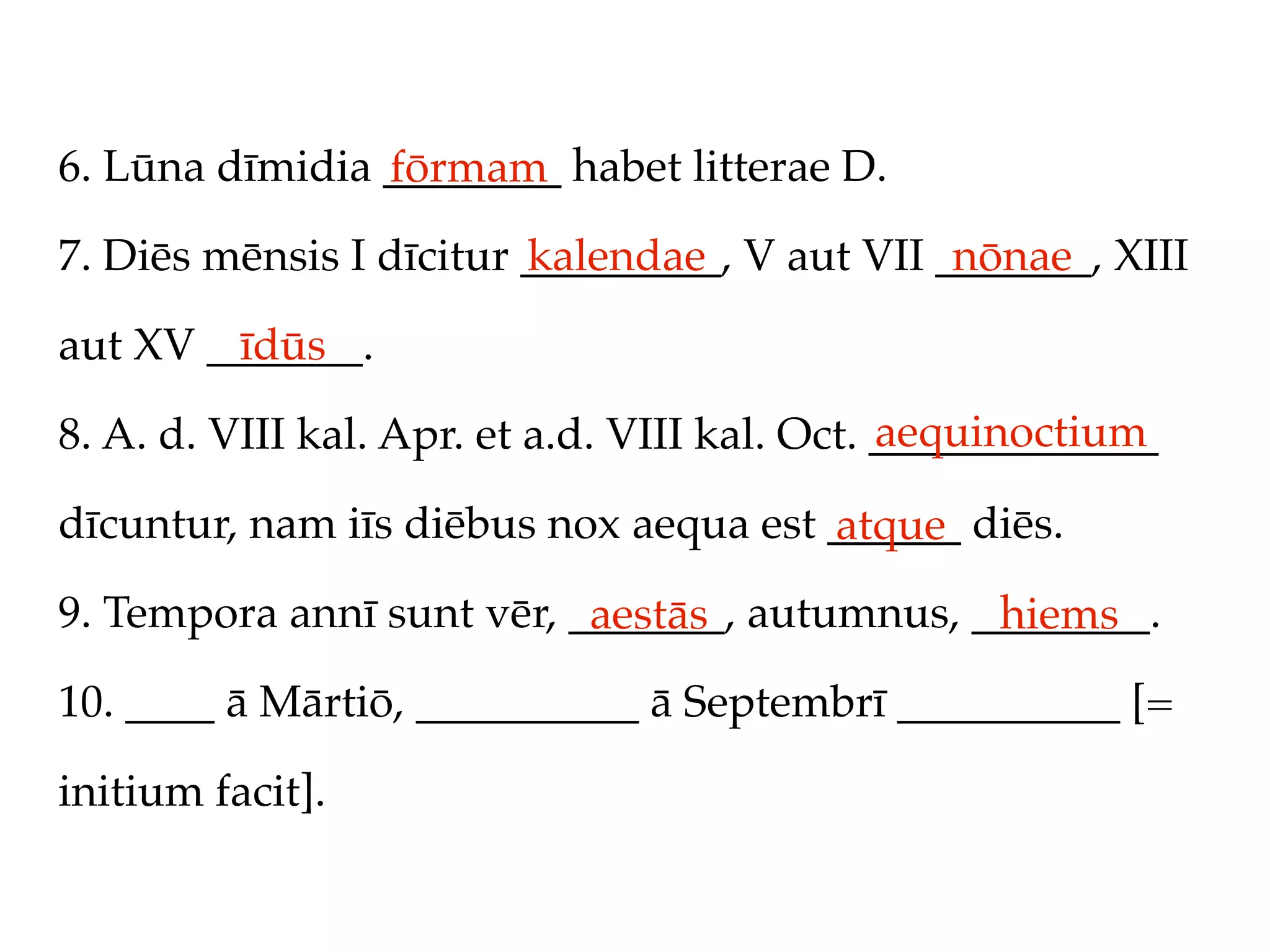 6. Lūna dīmidia ________ habet litterae D.
                fōrmam
7. Diēs mēnsis I dīcitur _________, V aut VII _______, XIII
                         kalendae              nōnae

aut XV _______.
         īdūs
                                               aequinoctium
8. A. d. VIII kal. Apr. et a.d. VIII kal. Oct. _____________

dīcuntur, nam iīs diēbus nox aequa est ______ diēs.
                                       atque
9. Tempora annī sunt vēr, _______, autumnus, ________.
                           aestās             hiems
10. ____ ā Mārtiō, __________ ā Septembrī __________ [=

initium facit].
 