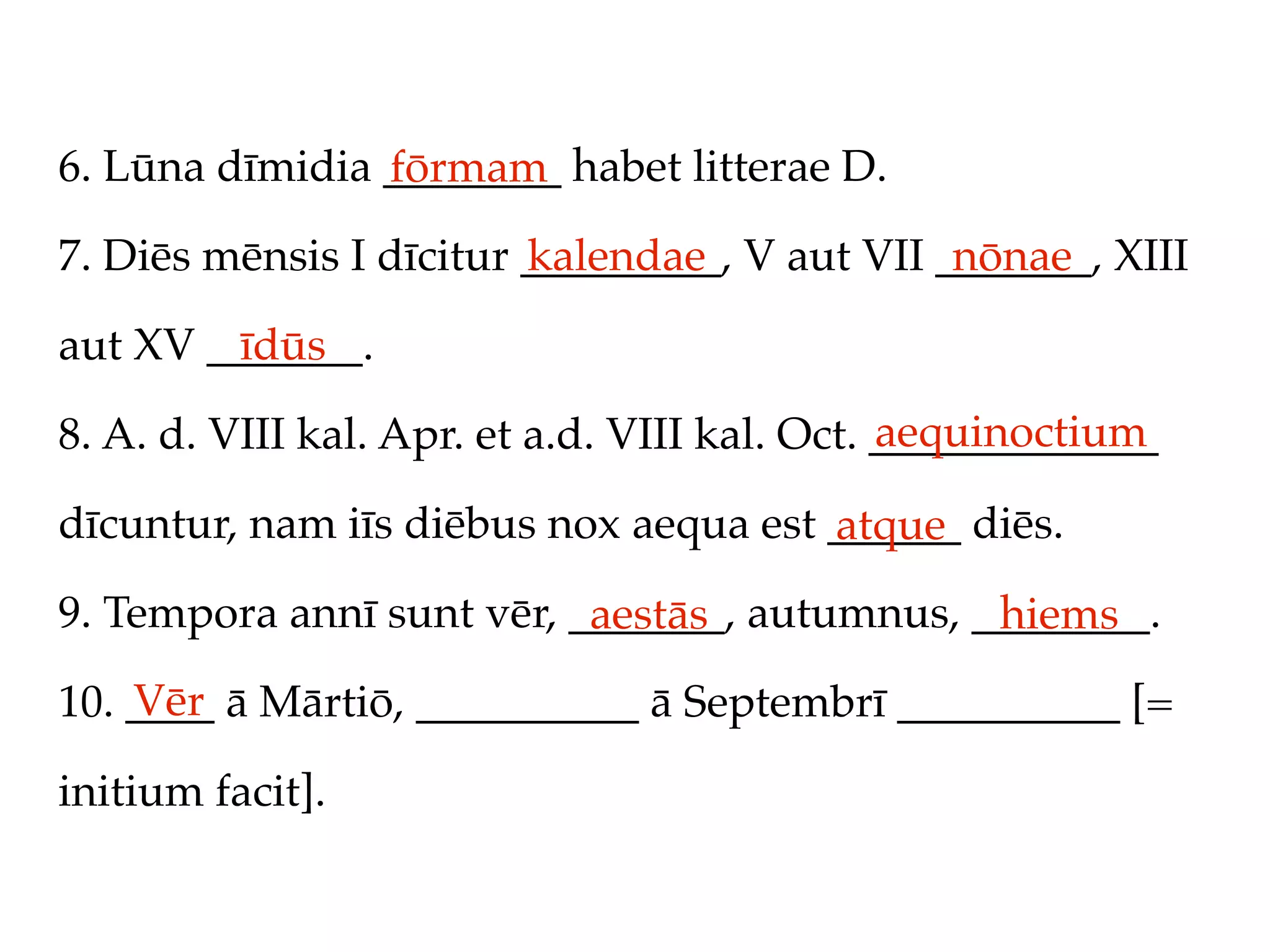 6. Lūna dīmidia ________ habet litterae D.
                fōrmam
7. Diēs mēnsis I dīcitur _________, V aut VII _______, XIII
                         kalendae              nōnae

aut XV _______.
         īdūs
                                               aequinoctium
8. A. d. VIII kal. Apr. et a.d. VIII kal. Oct. _____________

dīcuntur, nam iīs diēbus nox aequa est ______ diēs.
                                       atque
9. Tempora annī sunt vēr, _______, autumnus, ________.
                           aestās             hiems
    Vēr
10. ____ ā Mārtiō, __________ ā Septembrī __________ [=

initium facit].
 
