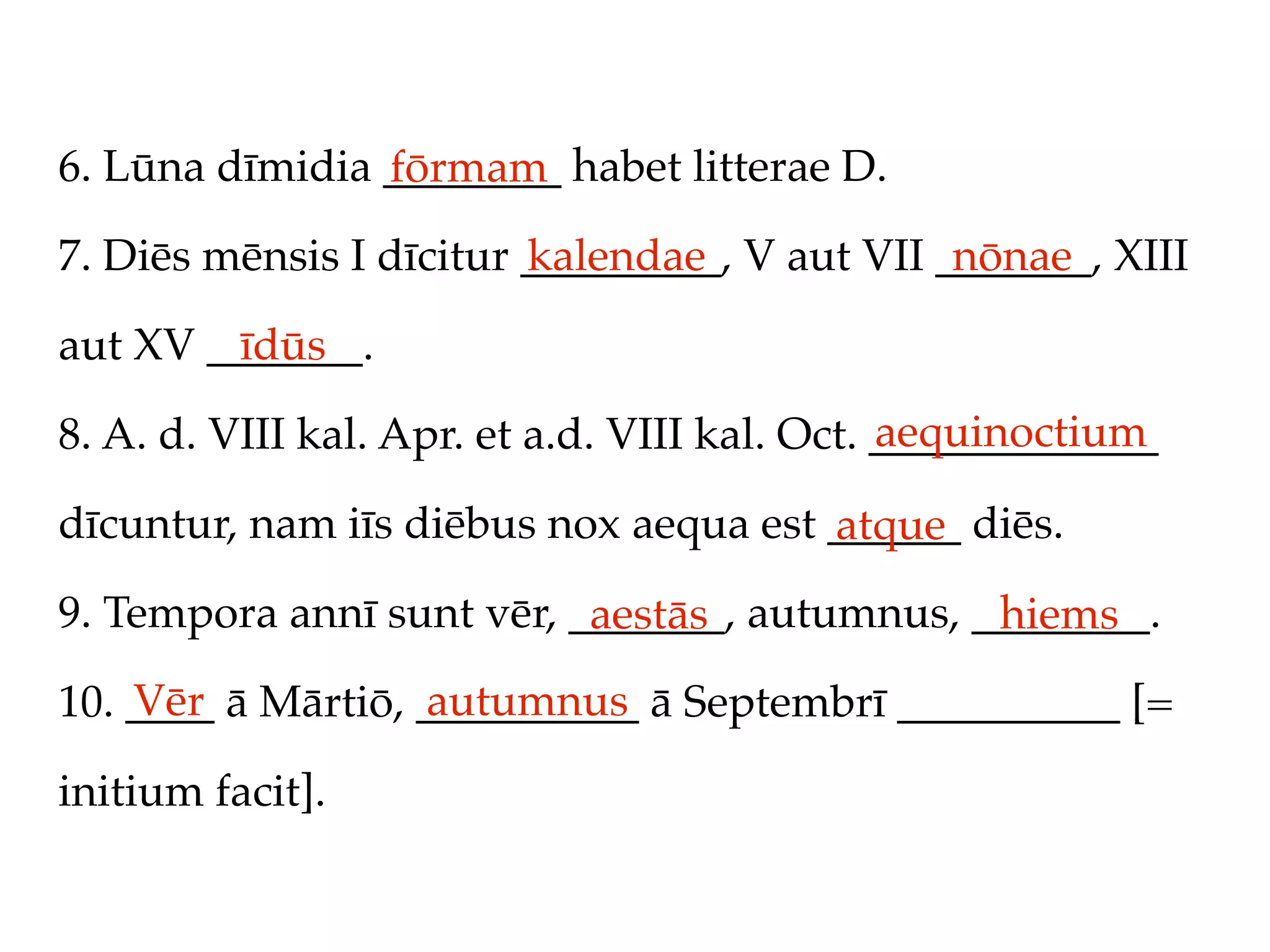 6. Lūna dīmidia ________ habet litterae D.
                fōrmam
7. Diēs mēnsis I dīcitur _________, V aut VII _______, XIII
                         kalendae              nōnae

aut XV _______.
         īdūs
                                               aequinoctium
8. A. d. VIII kal. Apr. et a.d. VIII kal. Oct. _____________

dīcuntur, nam iīs diēbus nox aequa est ______ diēs.
                                       atque
9. Tempora annī sunt vēr, _______, autumnus, ________.
                           aestās             hiems
    Vēr            autumnus
10. ____ ā Mārtiō, __________ ā Septembrī __________ [=

initium facit].
 