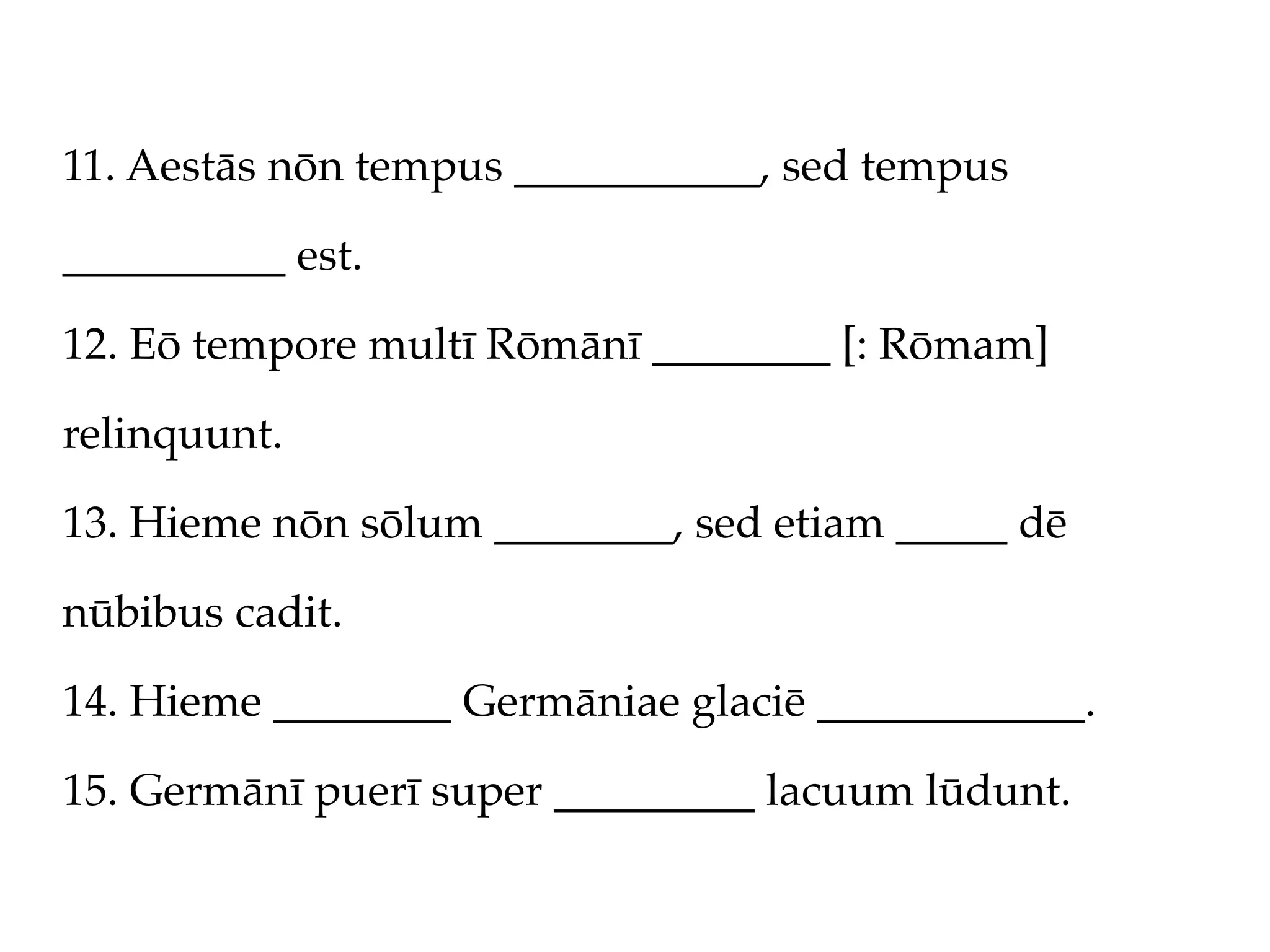11. Aestās nōn tempus ___________, sed tempus

__________ est.

12. Eō tempore multī Rōmānī ________ [: Rōmam]

relinquunt.

13. Hieme nōn sōlum ________, sed etiam _____ dē

nūbibus cadit.

14. Hieme ________ Germāniae glaciē ____________.

15. Germānī puerī super _________ lacuum lūdunt.
 
