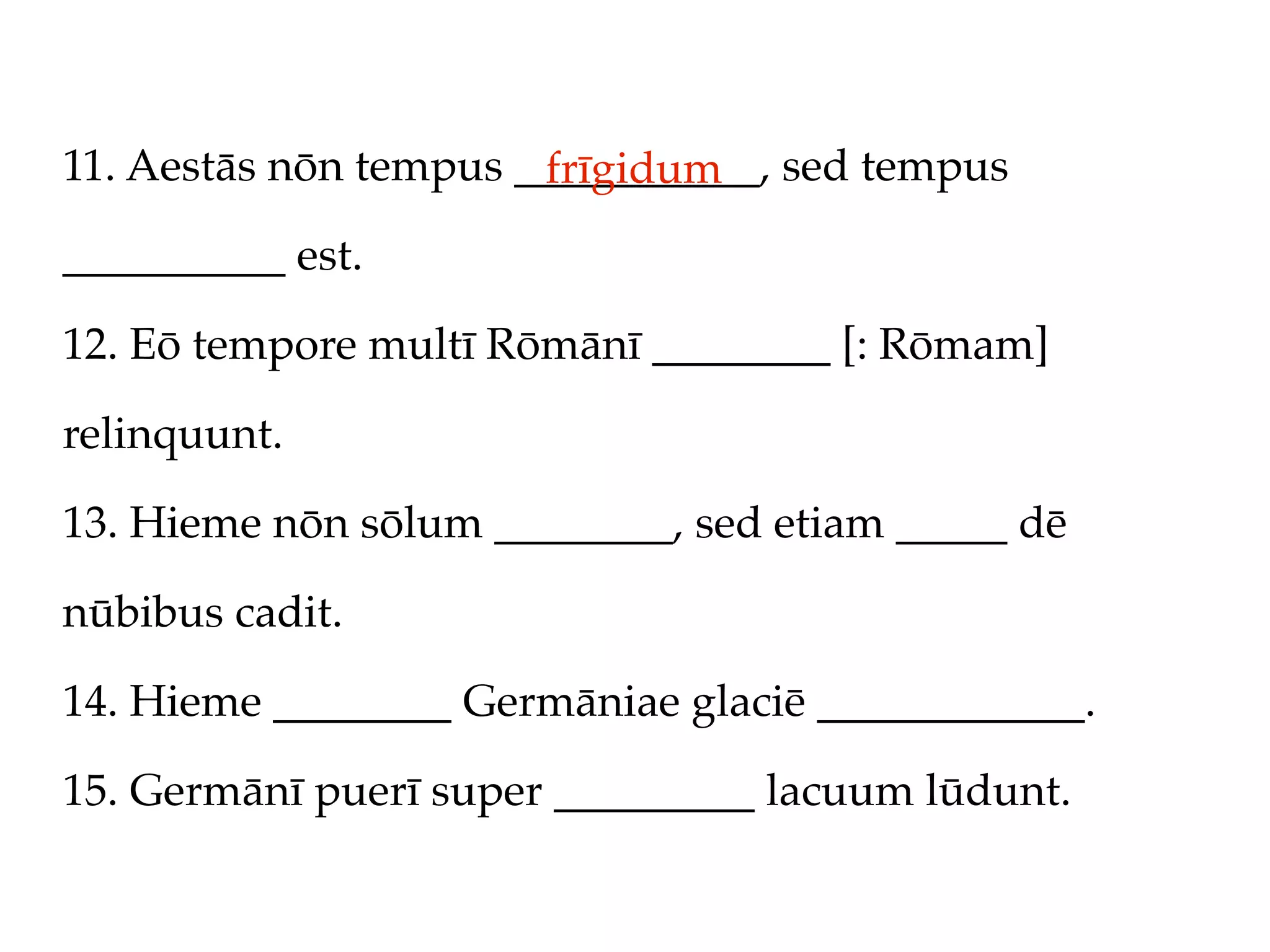 11. Aestās nōn tempus ___________, sed tempus
                       frīgidum
__________ est.

12. Eō tempore multī Rōmānī ________ [: Rōmam]

relinquunt.

13. Hieme nōn sōlum ________, sed etiam _____ dē

nūbibus cadit.

14. Hieme ________ Germāniae glaciē ____________.

15. Germānī puerī super _________ lacuum lūdunt.
 