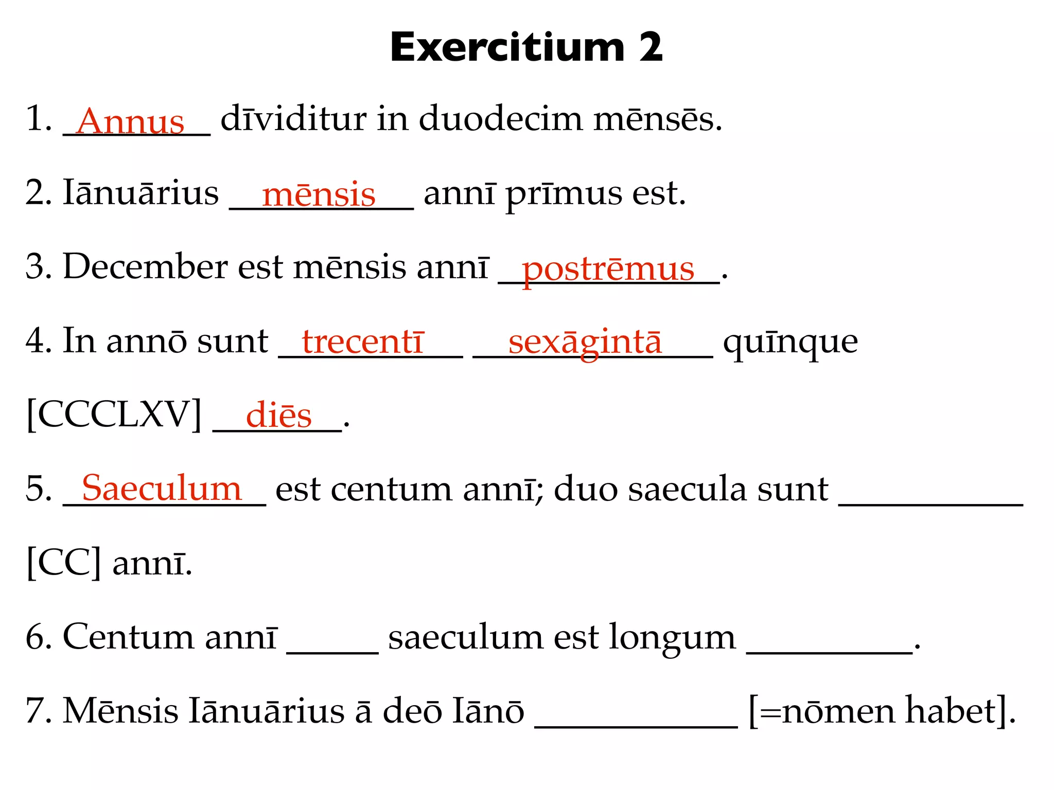Exercitium 2
1. ________ dīviditur in duodecim mēnsēs.
    Annus
2. Iānuārius __________ annī prīmus est.
               mēnsis
3. December est mēnsis annī ____________.
                             postrēmus
4. In annō sunt __________ _____________ quīnque
                 trecentī    sexāgintā
[CCCLXV] _______.
           diēs
    Saeculum
5. ___________ est centum annī; duo saecula sunt __________

[CC] annī.

6. Centum annī _____ saeculum est longum _________.

7. Mēnsis Iānuārius ā deō Iānō ___________ [=nōmen habet].
 