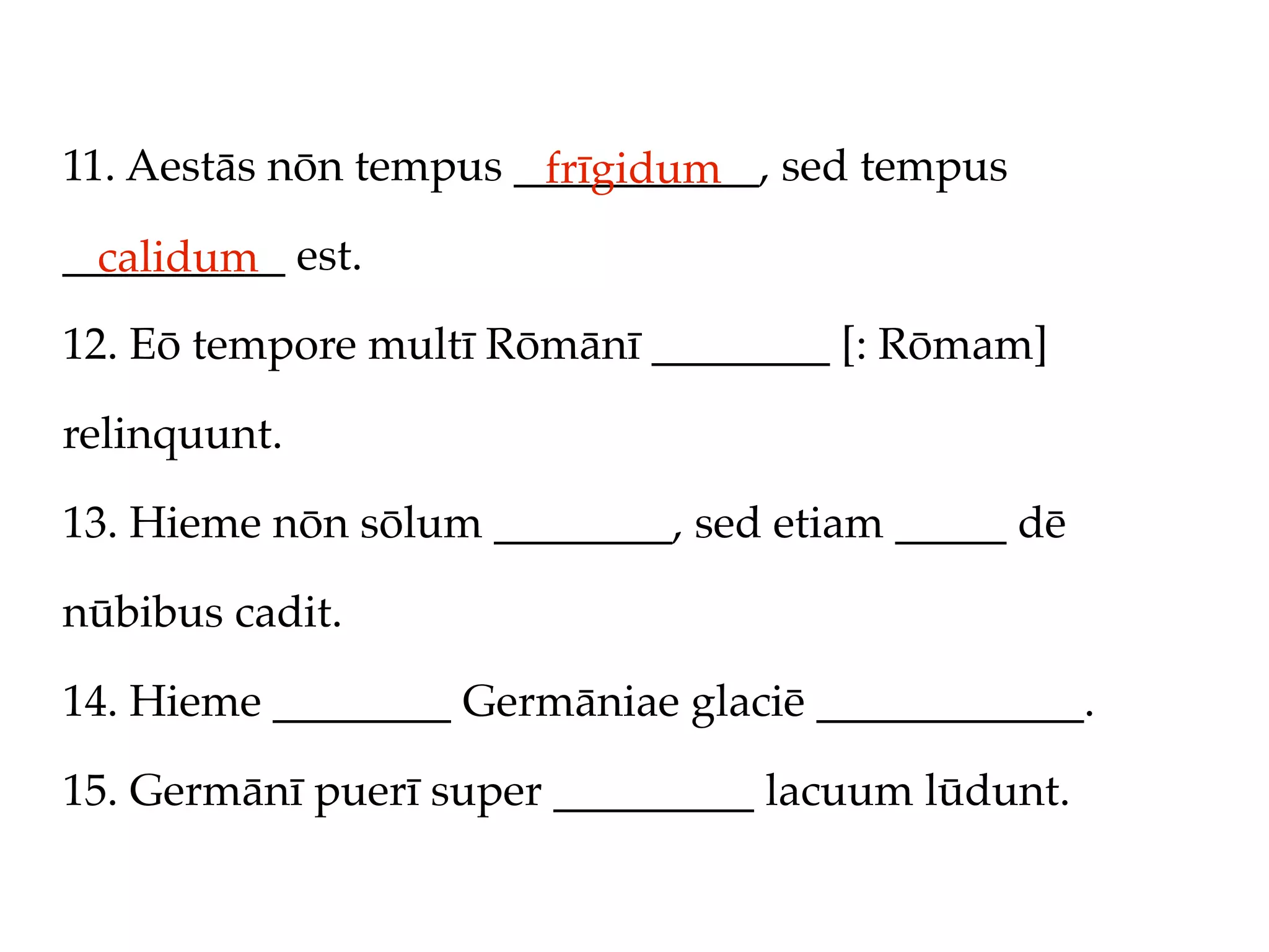 11. Aestās nōn tempus ___________, sed tempus
                       frīgidum
__________ est.
  calidum
12. Eō tempore multī Rōmānī ________ [: Rōmam]

relinquunt.

13. Hieme nōn sōlum ________, sed etiam _____ dē

nūbibus cadit.

14. Hieme ________ Germāniae glaciē ____________.

15. Germānī puerī super _________ lacuum lūdunt.
 