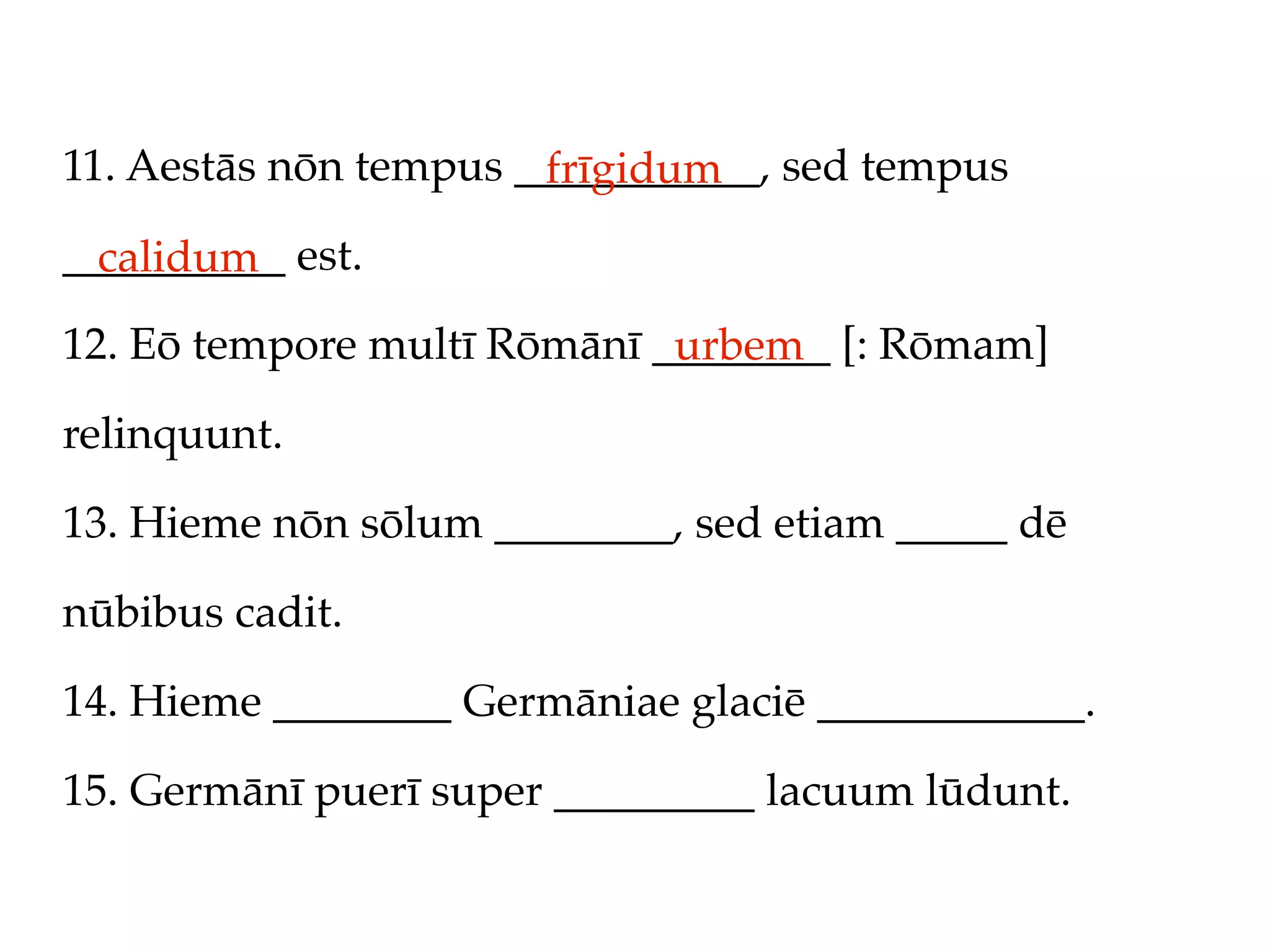 11. Aestās nōn tempus ___________, sed tempus
                       frīgidum
__________ est.
  calidum
12. Eō tempore multī Rōmānī ________ [: Rōmam]
                             urbem
relinquunt.

13. Hieme nōn sōlum ________, sed etiam _____ dē

nūbibus cadit.

14. Hieme ________ Germāniae glaciē ____________.

15. Germānī puerī super _________ lacuum lūdunt.
 