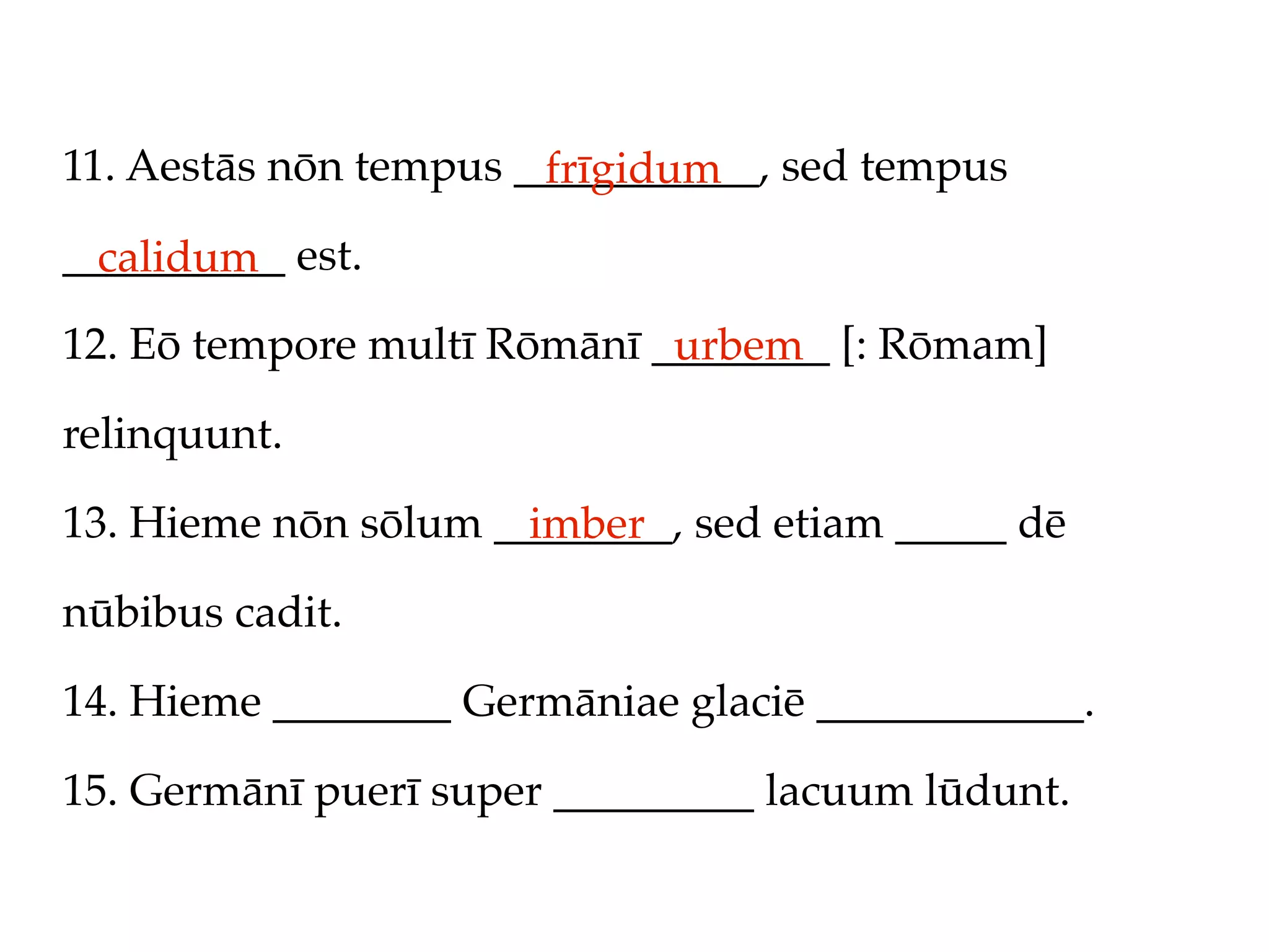 11. Aestās nōn tempus ___________, sed tempus
                       frīgidum
__________ est.
  calidum
12. Eō tempore multī Rōmānī ________ [: Rōmam]
                             urbem
relinquunt.

13. Hieme nōn sōlum ________, sed etiam _____ dē
                      imber
nūbibus cadit.

14. Hieme ________ Germāniae glaciē ____________.

15. Germānī puerī super _________ lacuum lūdunt.
 