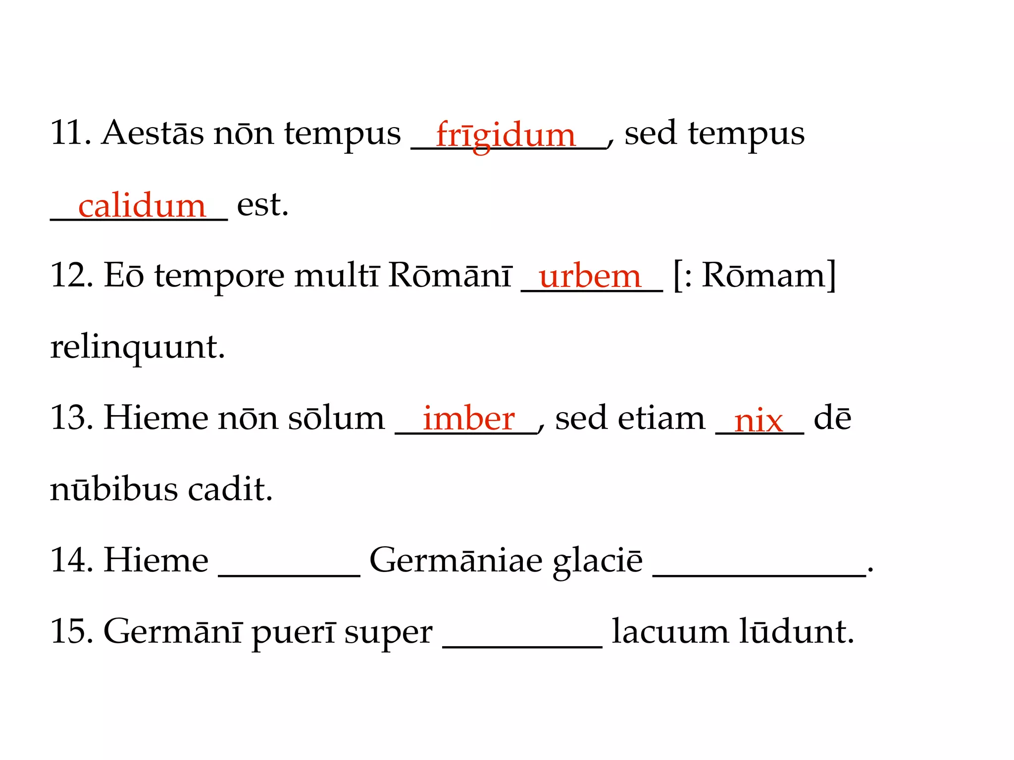 11. Aestās nōn tempus ___________, sed tempus
                       frīgidum
__________ est.
  calidum
12. Eō tempore multī Rōmānī ________ [: Rōmam]
                             urbem
relinquunt.

13. Hieme nōn sōlum ________, sed etiam _____ dē
                      imber              nix
nūbibus cadit.

14. Hieme ________ Germāniae glaciē ____________.

15. Germānī puerī super _________ lacuum lūdunt.
 