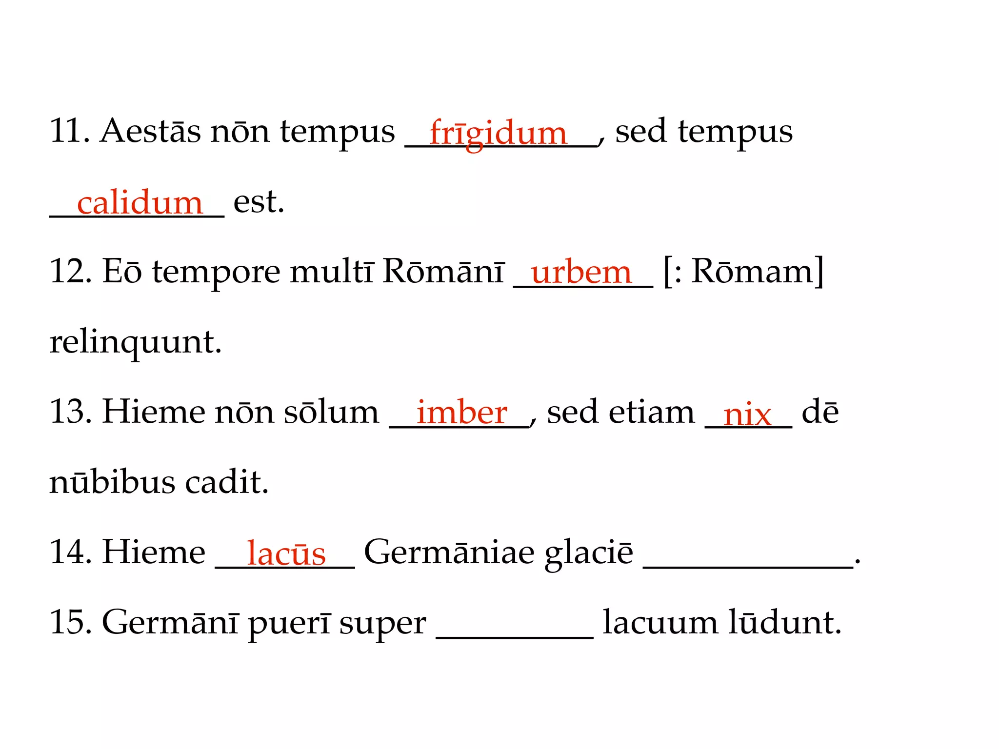 11. Aestās nōn tempus ___________, sed tempus
                       frīgidum
__________ est.
  calidum
12. Eō tempore multī Rōmānī ________ [: Rōmam]
                             urbem
relinquunt.

13. Hieme nōn sōlum ________, sed etiam _____ dē
                      imber              nix
nūbibus cadit.

14. Hieme ________ Germāniae glaciē ____________.
            lacūs
15. Germānī puerī super _________ lacuum lūdunt.
 