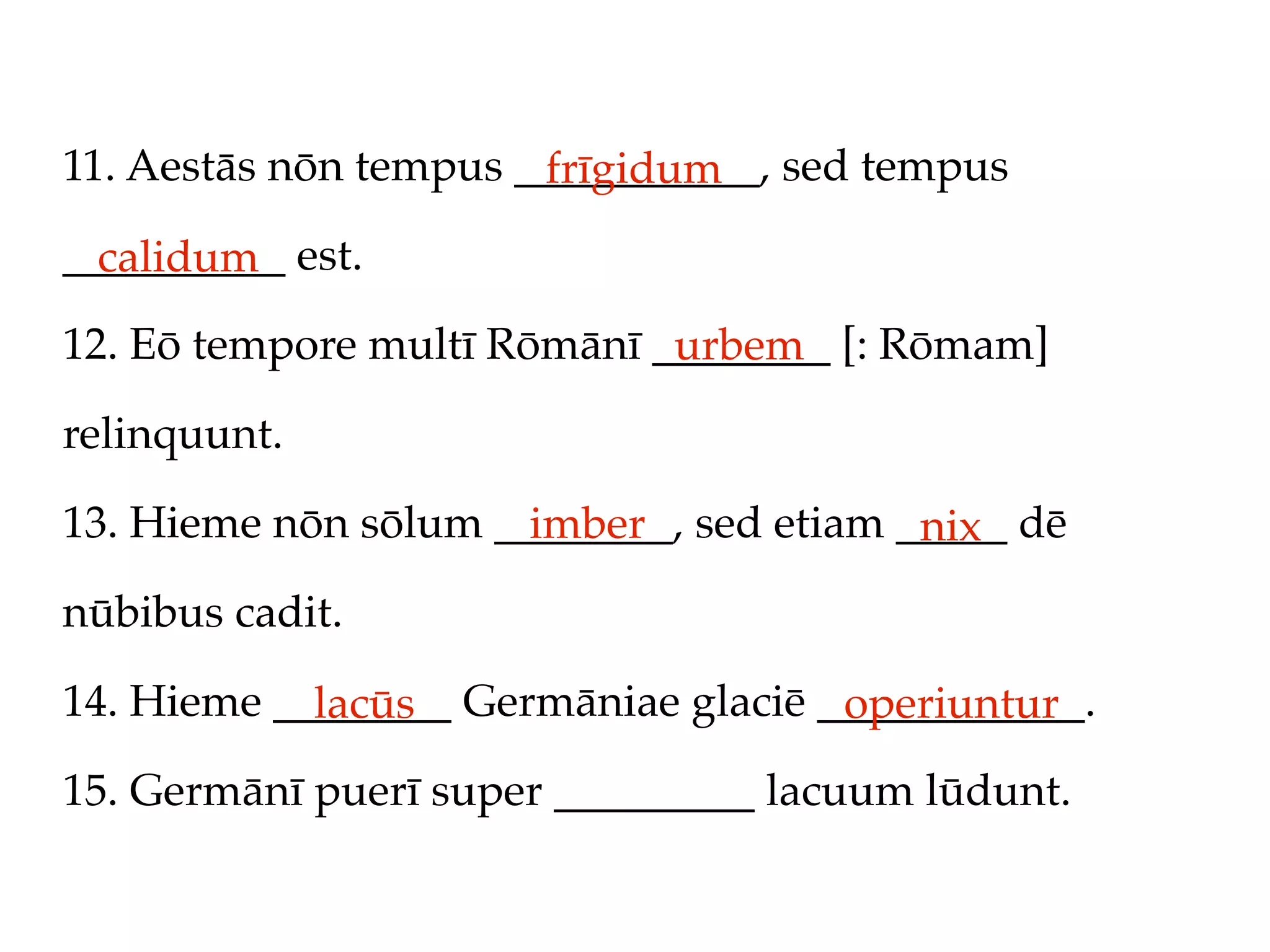 11. Aestās nōn tempus ___________, sed tempus
                       frīgidum
__________ est.
  calidum
12. Eō tempore multī Rōmānī ________ [: Rōmam]
                             urbem
relinquunt.

13. Hieme nōn sōlum ________, sed etiam _____ dē
                      imber              nix
nūbibus cadit.

14. Hieme ________ Germāniae glaciē ____________.
            lacūs                    operiuntur
15. Germānī puerī super _________ lacuum lūdunt.
 