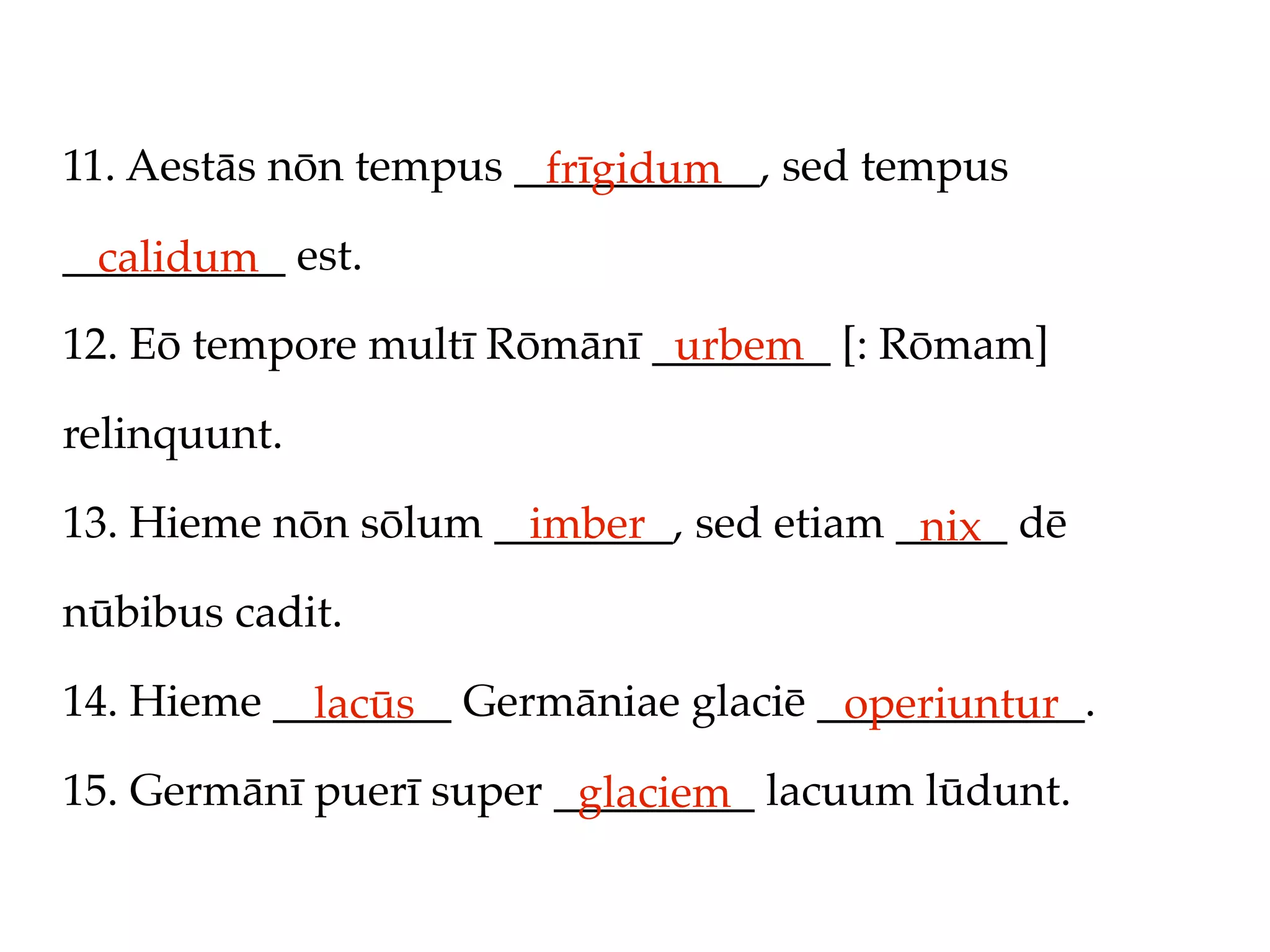 11. Aestās nōn tempus ___________, sed tempus
                       frīgidum
__________ est.
  calidum
12. Eō tempore multī Rōmānī ________ [: Rōmam]
                             urbem
relinquunt.

13. Hieme nōn sōlum ________, sed etiam _____ dē
                      imber              nix
nūbibus cadit.

14. Hieme ________ Germāniae glaciē ____________.
            lacūs                    operiuntur
15. Germānī puerī super _________ lacuum lūdunt.
                         glaciem
 