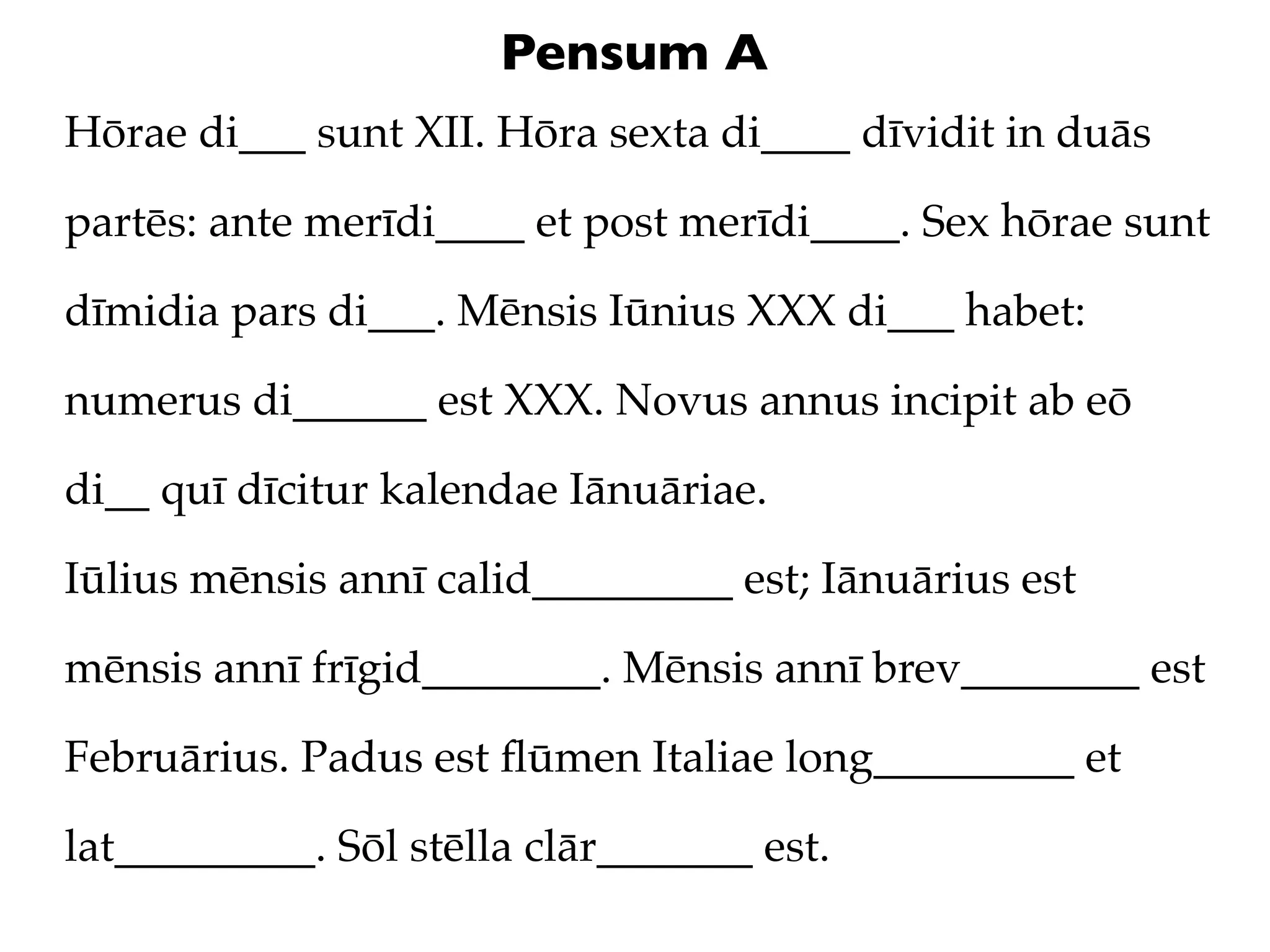Pensum A
Hōrae di___ sunt XII. Hōra sexta di____ dīvidit in duās

partēs: ante merīdi____ et post merīdi____. Sex hōrae sunt

dīmidia pars di___. Mēnsis Iūnius XXX di___ habet:

numerus di______ est XXX. Novus annus incipit ab eō

di__ quī dīcitur kalendae Iānuāriae.

Iūlius mēnsis annī calid_________ est; Iānuārius est

mēnsis annī frīgid________. Mēnsis annī brev________ est

Februārius. Padus est ﬂūmen Italiae long_________ et

lat_________. Sōl stēlla clār_______ est.
 