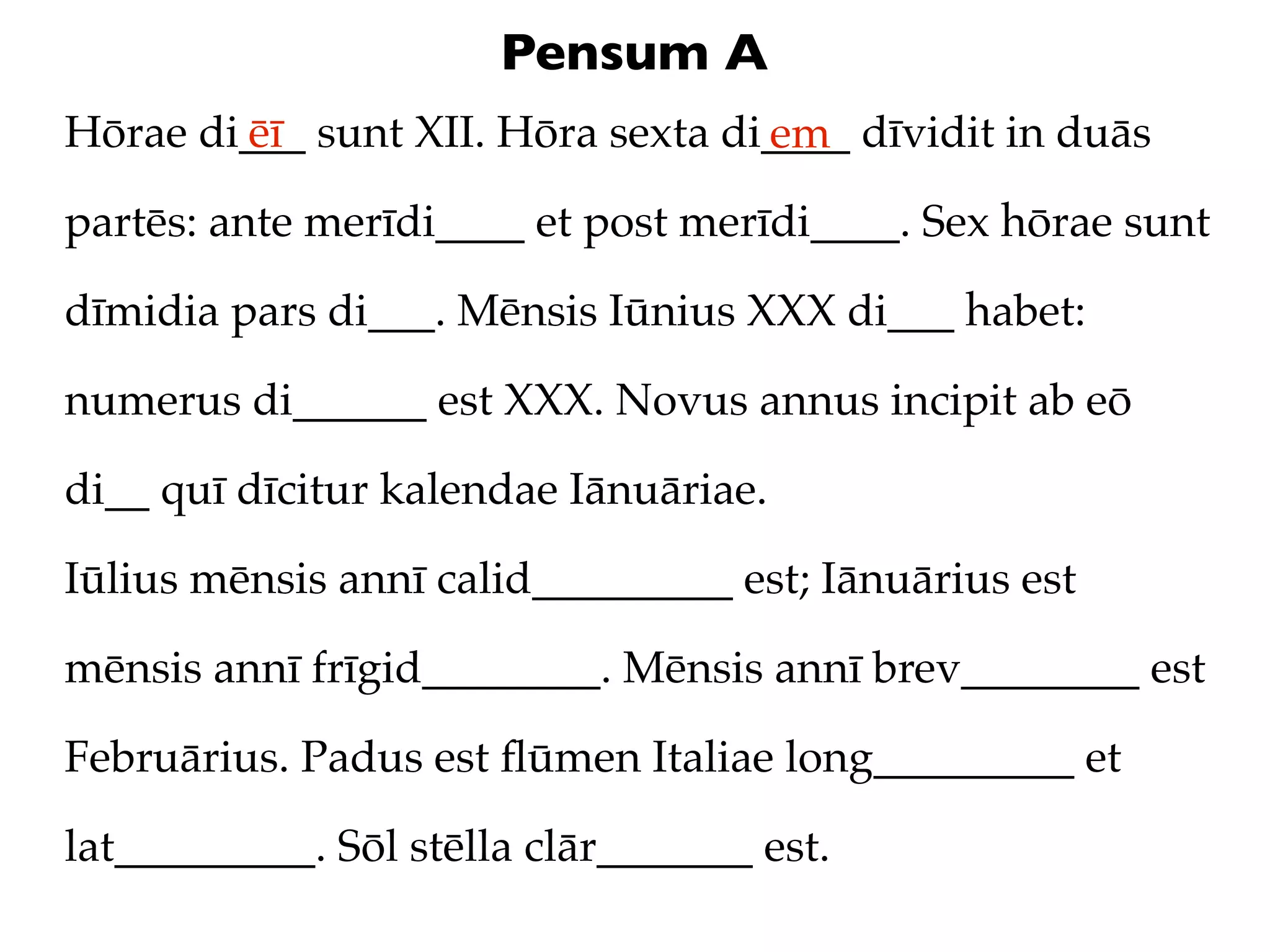 Pensum A
Hōrae di___ sunt XII. Hōra sexta di____ dīvidit in duās
        ēī                         em
partēs: ante merīdi____ et post merīdi____. Sex hōrae sunt

dīmidia pars di___. Mēnsis Iūnius XXX di___ habet:

numerus di______ est XXX. Novus annus incipit ab eō

di__ quī dīcitur kalendae Iānuāriae.

Iūlius mēnsis annī calid_________ est; Iānuārius est

mēnsis annī frīgid________. Mēnsis annī brev________ est

Februārius. Padus est ﬂūmen Italiae long_________ et

lat_________. Sōl stēlla clār_______ est.
 