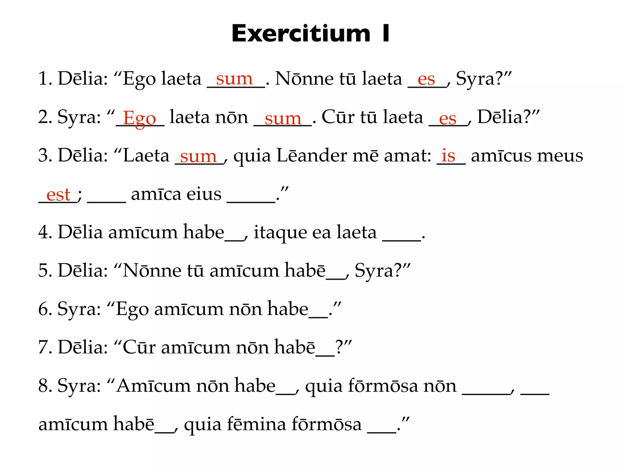 Exercitium 1
                      sum
1. Dēlia: “Ego laeta ______. Nōnne tū laeta ____, Syra?”
                                             es
2. Syra: “_____ laeta nōn ______. Cūr tū laeta ____, Dēlia?”
           Ego             sum                  es
3. Dēlia: “Laeta _____, quia Lēander mē amat: ___ amīcus meus
                  sum                          is
____; ____ amīca eius _____.”
 est
4. Dēlia amīcum habe__, itaque ea laeta ____.
5. Dēlia: “Nōnne tū amīcum habē__, Syra?”
6. Syra: “Ego amīcum nōn habe__.”
7. Dēlia: “Cūr amīcum nōn habē__?”
8. Syra: “Amīcum nōn habe__, quia fōrmōsa nōn _____, ___
amīcum habē__, quia fēmina fōrmōsa ___.”
 