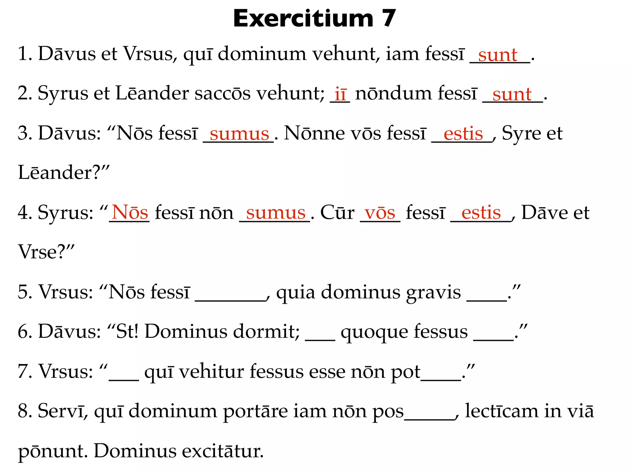 Exercitium 7
1. Dāvus et Vrsus, quī dominum vehunt, iam fessī ______.
                                                  sunt
2. Syrus et Lēander saccōs vehunt; __ nōndum fessī ______.
                                   iī               sunt
3. Dāvus: “Nōs fessī _______. Nōnne vōs fessī ______, Syre et
                      sumus                    estis
Lēander?”
           Nōs             sumus       vōs         estis
4. Syrus: “____ fessī nōn _______. Cūr ____ fessī ______, Dāve et
Vrse?”
5. Vrsus: “Nōs fessī _______, quia dominus gravis ____.”
6. Dāvus: “St! Dominus dormit; ___ quoque fessus ____.”
7. Vrsus: “___ quī vehitur fessus esse nōn pot____.”
8. Servī, quī dominum portāre iam nōn pos_____, lectīcam in viā
pōnunt. Dominus excitātur.
 