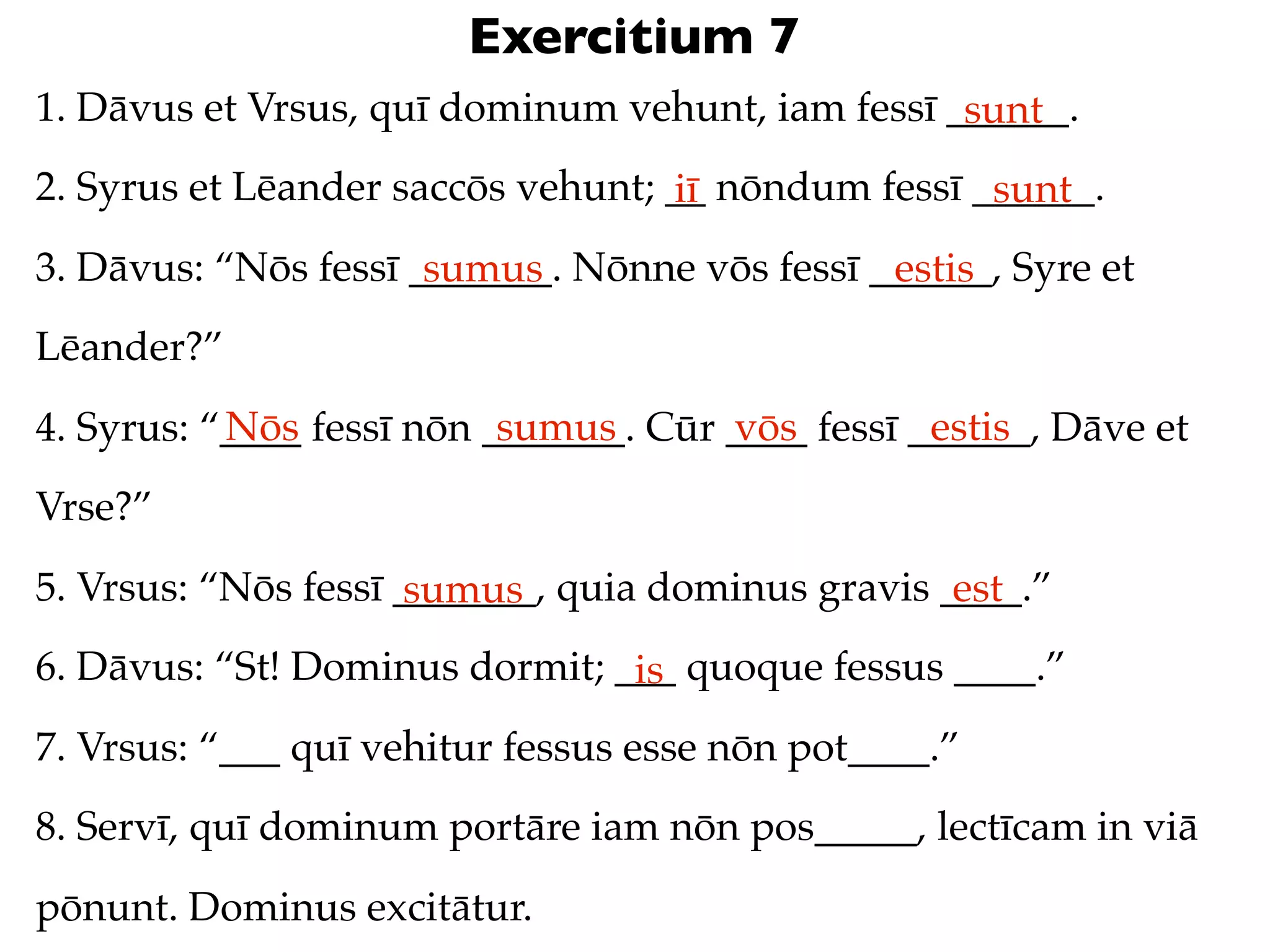 Exercitium 7
1. Dāvus et Vrsus, quī dominum vehunt, iam fessī ______.
                                                  sunt
2. Syrus et Lēander saccōs vehunt; __ nōndum fessī ______.
                                   iī               sunt
3. Dāvus: “Nōs fessī _______. Nōnne vōs fessī ______, Syre et
                      sumus                    estis
Lēander?”
           Nōs             sumus       vōs         estis
4. Syrus: “____ fessī nōn _______. Cūr ____ fessī ______, Dāve et
Vrse?”
5. Vrsus: “Nōs fessī _______, quia dominus gravis ____.”
                      sumus                        est
6. Dāvus: “St! Dominus dormit; ___ quoque fessus ____.”
                                is
7. Vrsus: “___ quī vehitur fessus esse nōn pot____.”
8. Servī, quī dominum portāre iam nōn pos_____, lectīcam in viā
pōnunt. Dominus excitātur.
 