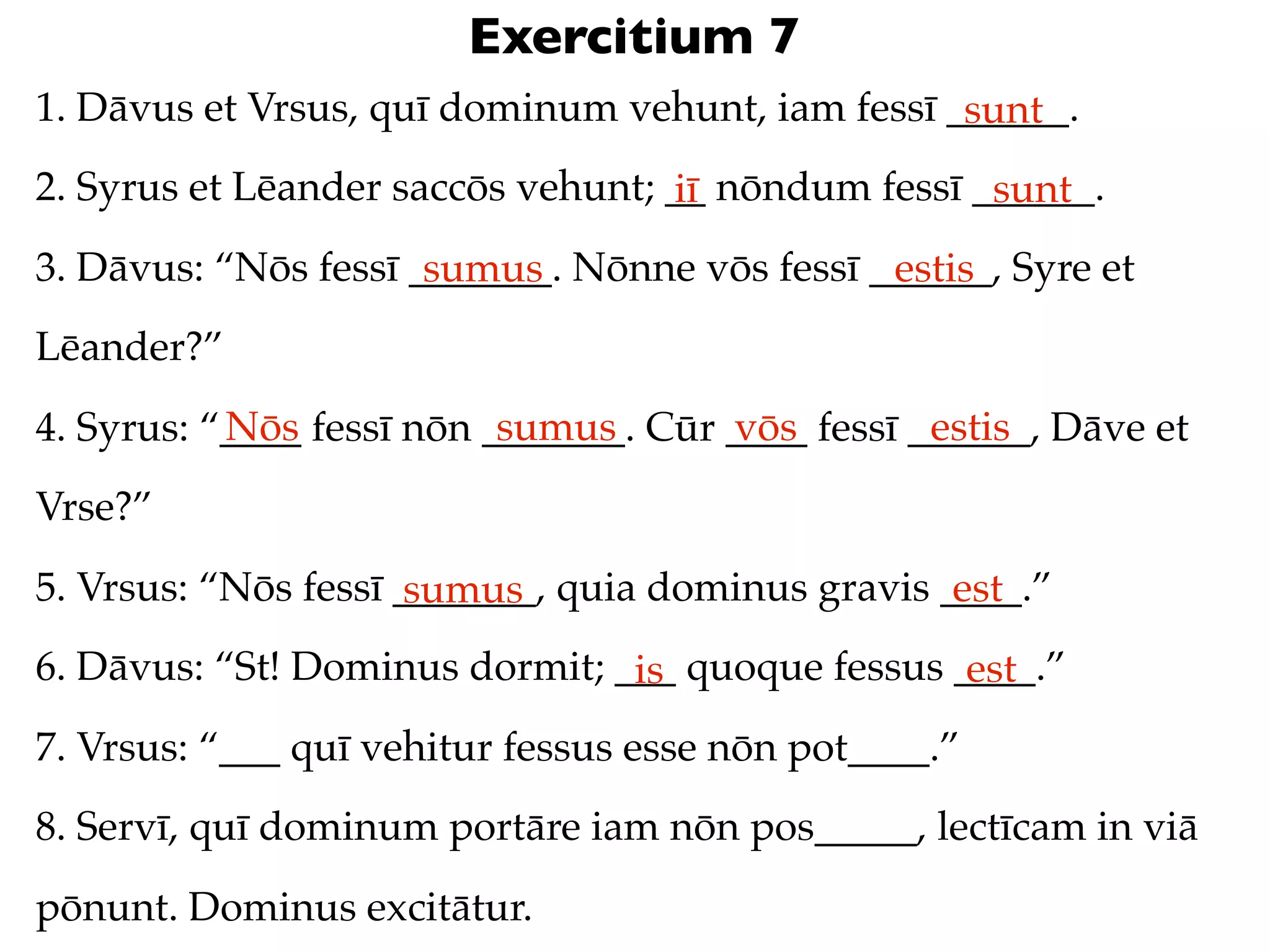 Exercitium 7
1. Dāvus et Vrsus, quī dominum vehunt, iam fessī ______.
                                                  sunt
2. Syrus et Lēander saccōs vehunt; __ nōndum fessī ______.
                                   iī               sunt
3. Dāvus: “Nōs fessī _______. Nōnne vōs fessī ______, Syre et
                      sumus                    estis
Lēander?”
           Nōs             sumus       vōs         estis
4. Syrus: “____ fessī nōn _______. Cūr ____ fessī ______, Dāve et
Vrse?”
5. Vrsus: “Nōs fessī _______, quia dominus gravis ____.”
                      sumus                        est
6. Dāvus: “St! Dominus dormit; ___ quoque fessus ____.”
                                is                est
7. Vrsus: “___ quī vehitur fessus esse nōn pot____.”
8. Servī, quī dominum portāre iam nōn pos_____, lectīcam in viā
pōnunt. Dominus excitātur.
 