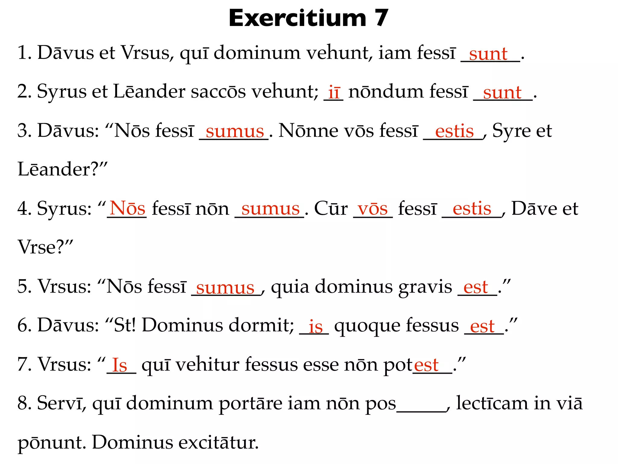 Exercitium 7
1. Dāvus et Vrsus, quī dominum vehunt, iam fessī ______.
                                                  sunt
2. Syrus et Lēander saccōs vehunt; __ nōndum fessī ______.
                                   iī               sunt
3. Dāvus: “Nōs fessī _______. Nōnne vōs fessī ______, Syre et
                      sumus                    estis
Lēander?”
           Nōs             sumus       vōs         estis
4. Syrus: “____ fessī nōn _______. Cūr ____ fessī ______, Dāve et
Vrse?”
5. Vrsus: “Nōs fessī _______, quia dominus gravis ____.”
                      sumus                        est
6. Dāvus: “St! Dominus dormit; ___ quoque fessus ____.”
                                is                est
7. Vrsus: “___ quī vehitur fessus esse nōn pot____.”
            Is                                est
8. Servī, quī dominum portāre iam nōn pos_____, lectīcam in viā
pōnunt. Dominus excitātur.
 