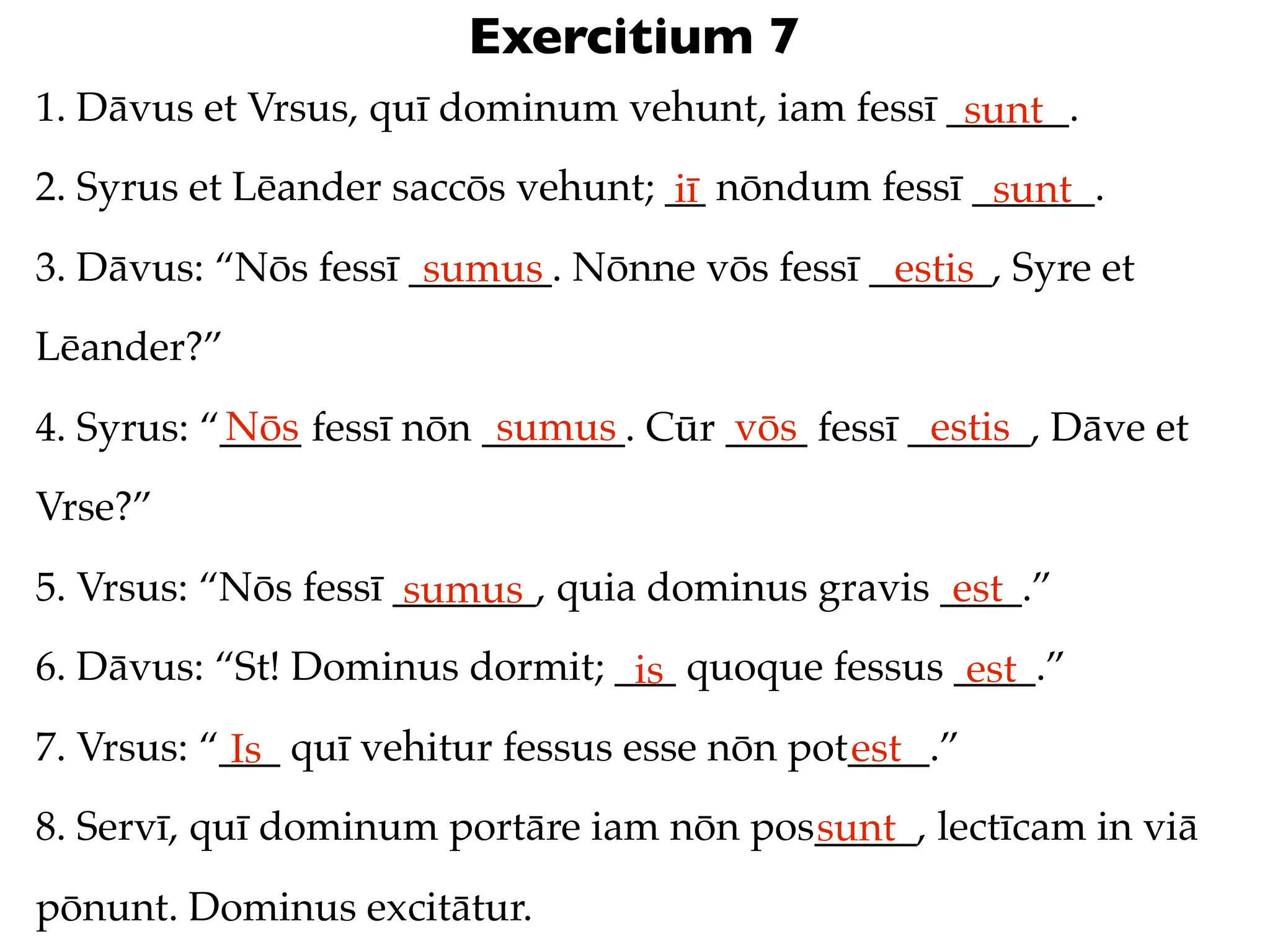 Exercitium 7
1. Dāvus et Vrsus, quī dominum vehunt, iam fessī ______.
                                                  sunt
2. Syrus et Lēander saccōs vehunt; __ nōndum fessī ______.
                                   iī               sunt
3. Dāvus: “Nōs fessī _______. Nōnne vōs fessī ______, Syre et
                      sumus                    estis
Lēander?”
           Nōs             sumus       vōs         estis
4. Syrus: “____ fessī nōn _______. Cūr ____ fessī ______, Dāve et
Vrse?”
5. Vrsus: “Nōs fessī _______, quia dominus gravis ____.”
                      sumus                        est
6. Dāvus: “St! Dominus dormit; ___ quoque fessus ____.”
                                is                est
7. Vrsus: “___ quī vehitur fessus esse nōn pot____.”
            Is                                est
8. Servī, quī dominum portāre iam nōn pos_____, lectīcam in viā
                                         sunt
pōnunt. Dominus excitātur.
 