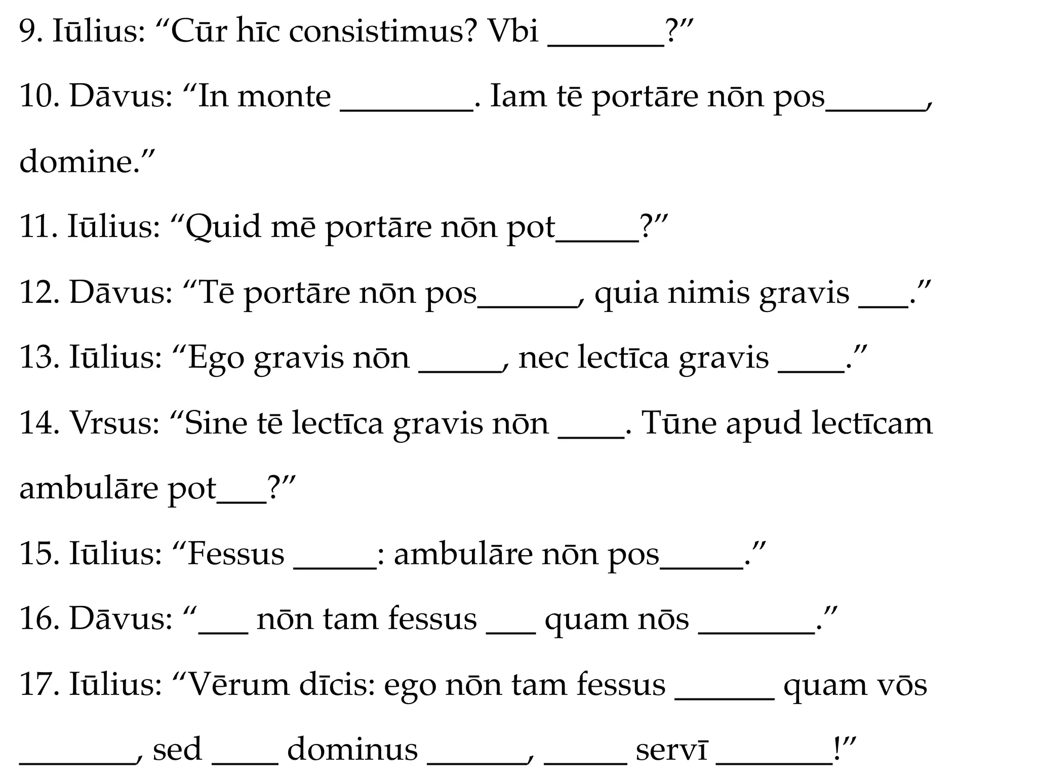 9. Iūlius: “Cūr hīc consistimus? Vbi _______?”
10. Dāvus: “In monte ________. Iam tē portāre nōn pos______,
domine.”
11. Iūlius: “Quid mē portāre nōn pot_____?”
12. Dāvus: “Tē portāre nōn pos______, quia nimis gravis ___.”
13. Iūlius: “Ego gravis nōn _____, nec lectīca gravis ____.”
14. Vrsus: “Sine tē lectīca gravis nōn ____. Tūne apud lectīcam
ambulāre pot___?”
15. Iūlius: “Fessus _____: ambulāre nōn pos_____.”
16. Dāvus: “___ nōn tam fessus ___ quam nōs _______.”
17. Iūlius: “Vērum dīcis: ego nōn tam fessus ______ quam vōs
_______, sed ____ dominus ______, _____ servī _______!”
 