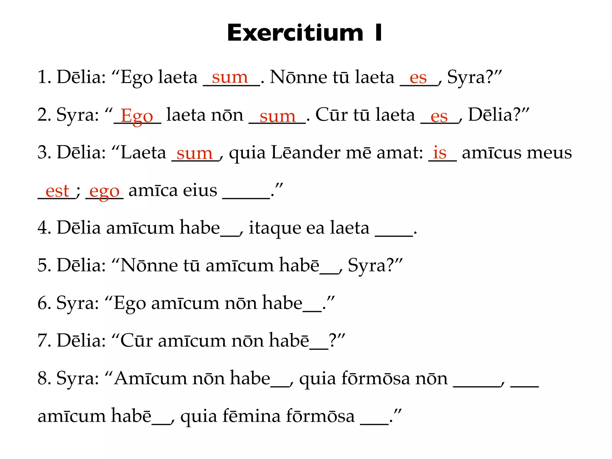 Exercitium 1
                      sum
1. Dēlia: “Ego laeta ______. Nōnne tū laeta ____, Syra?”
                                             es
2. Syra: “_____ laeta nōn ______. Cūr tū laeta ____, Dēlia?”
           Ego             sum                  es
3. Dēlia: “Laeta _____, quia Lēander mē amat: ___ amīcus meus
                  sum                          is
____; ____ amīca eius _____.”
 est ego
4. Dēlia amīcum habe__, itaque ea laeta ____.
5. Dēlia: “Nōnne tū amīcum habē__, Syra?”
6. Syra: “Ego amīcum nōn habe__.”
7. Dēlia: “Cūr amīcum nōn habē__?”
8. Syra: “Amīcum nōn habe__, quia fōrmōsa nōn _____, ___
amīcum habē__, quia fēmina fōrmōsa ___.”
 