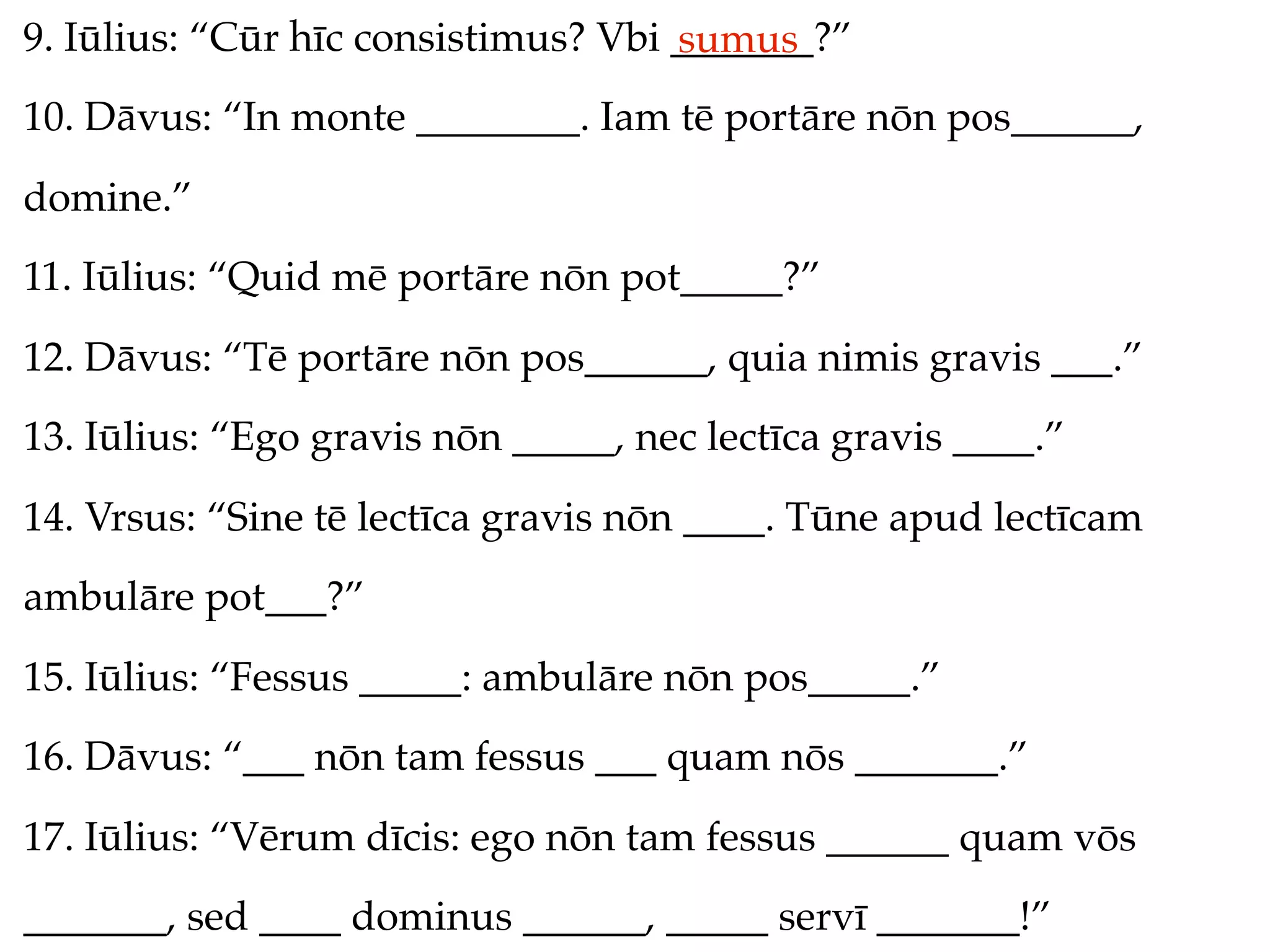 9. Iūlius: “Cūr hīc consistimus? Vbi _______?”
                                     sumus
10. Dāvus: “In monte ________. Iam tē portāre nōn pos______,
domine.”
11. Iūlius: “Quid mē portāre nōn pot_____?”
12. Dāvus: “Tē portāre nōn pos______, quia nimis gravis ___.”
13. Iūlius: “Ego gravis nōn _____, nec lectīca gravis ____.”
14. Vrsus: “Sine tē lectīca gravis nōn ____. Tūne apud lectīcam
ambulāre pot___?”
15. Iūlius: “Fessus _____: ambulāre nōn pos_____.”
16. Dāvus: “___ nōn tam fessus ___ quam nōs _______.”
17. Iūlius: “Vērum dīcis: ego nōn tam fessus ______ quam vōs
_______, sed ____ dominus ______, _____ servī _______!”
 