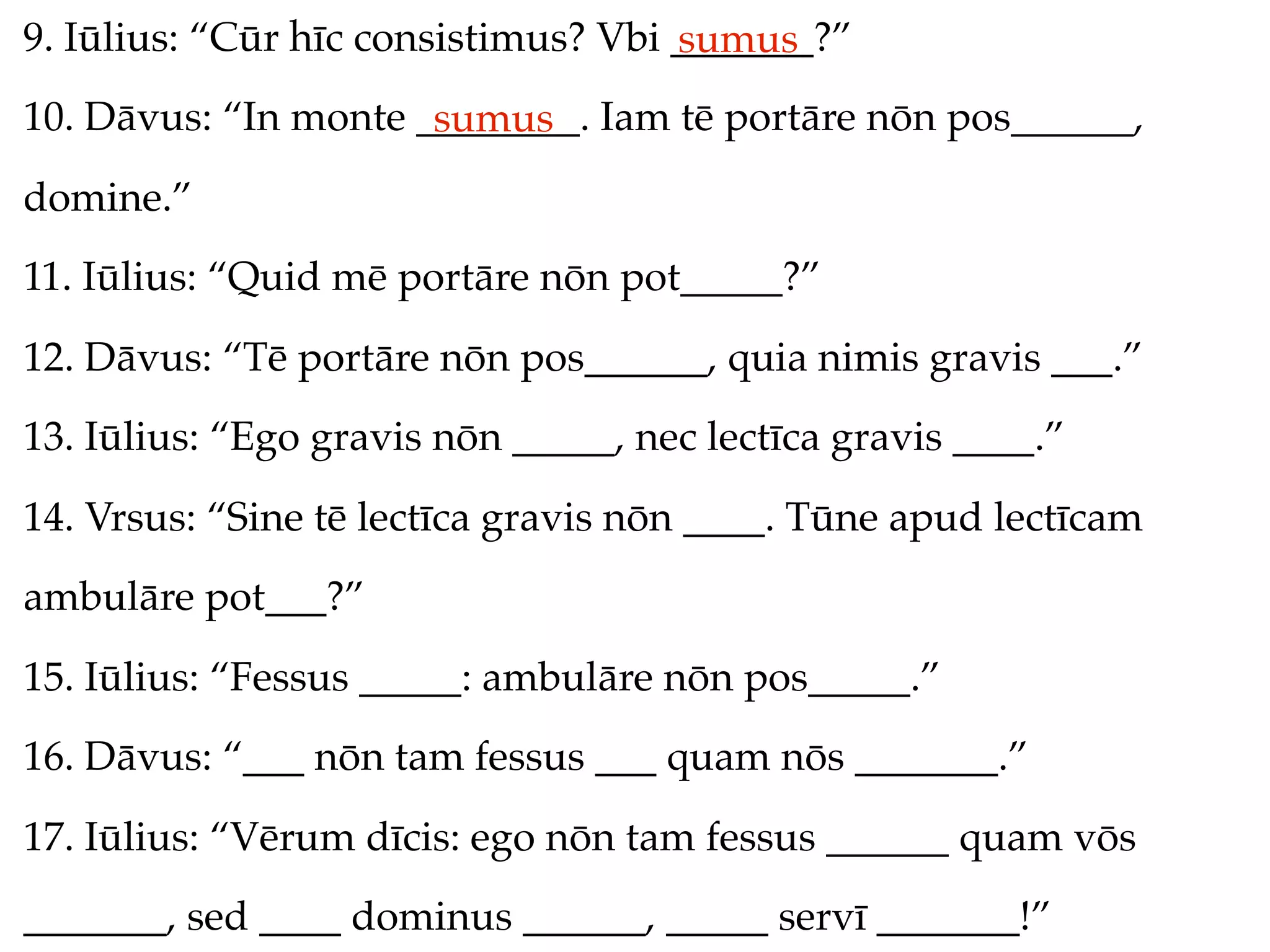 9. Iūlius: “Cūr hīc consistimus? Vbi _______?”
                                     sumus
10. Dāvus: “In monte ________. Iam tē portāre nōn pos______,
                      sumus
domine.”
11. Iūlius: “Quid mē portāre nōn pot_____?”
12. Dāvus: “Tē portāre nōn pos______, quia nimis gravis ___.”
13. Iūlius: “Ego gravis nōn _____, nec lectīca gravis ____.”
14. Vrsus: “Sine tē lectīca gravis nōn ____. Tūne apud lectīcam
ambulāre pot___?”
15. Iūlius: “Fessus _____: ambulāre nōn pos_____.”
16. Dāvus: “___ nōn tam fessus ___ quam nōs _______.”
17. Iūlius: “Vērum dīcis: ego nōn tam fessus ______ quam vōs
_______, sed ____ dominus ______, _____ servī _______!”
 