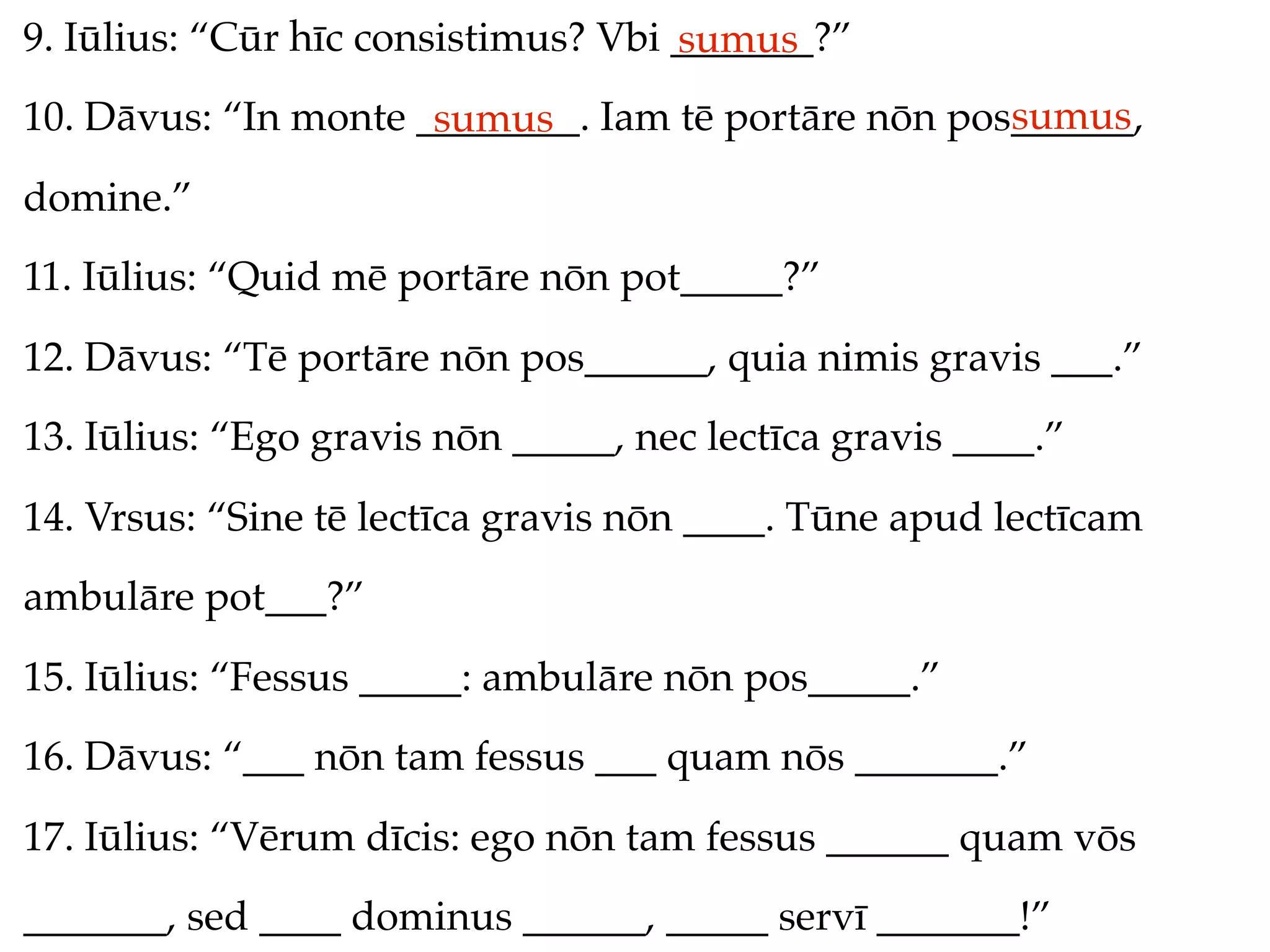 9. Iūlius: “Cūr hīc consistimus? Vbi _______?”
                                     sumus
                                                     sumus
10. Dāvus: “In monte ________. Iam tē portāre nōn pos______,
                      sumus
domine.”
11. Iūlius: “Quid mē portāre nōn pot_____?”
12. Dāvus: “Tē portāre nōn pos______, quia nimis gravis ___.”
13. Iūlius: “Ego gravis nōn _____, nec lectīca gravis ____.”
14. Vrsus: “Sine tē lectīca gravis nōn ____. Tūne apud lectīcam
ambulāre pot___?”
15. Iūlius: “Fessus _____: ambulāre nōn pos_____.”
16. Dāvus: “___ nōn tam fessus ___ quam nōs _______.”
17. Iūlius: “Vērum dīcis: ego nōn tam fessus ______ quam vōs
_______, sed ____ dominus ______, _____ servī _______!”
 