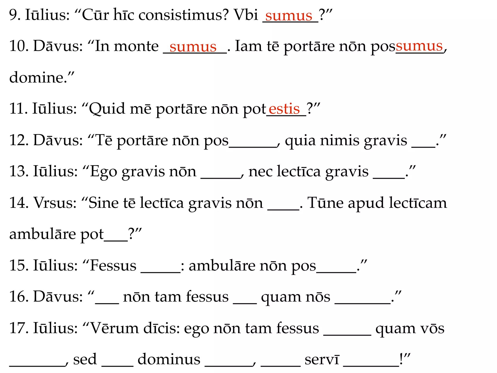 9. Iūlius: “Cūr hīc consistimus? Vbi _______?”
                                     sumus
                                                     sumus
10. Dāvus: “In monte ________. Iam tē portāre nōn pos______,
                      sumus
domine.”
11. Iūlius: “Quid mē portāre nōn pot_____?”
                                    estis
12. Dāvus: “Tē portāre nōn pos______, quia nimis gravis ___.”
13. Iūlius: “Ego gravis nōn _____, nec lectīca gravis ____.”
14. Vrsus: “Sine tē lectīca gravis nōn ____. Tūne apud lectīcam
ambulāre pot___?”
15. Iūlius: “Fessus _____: ambulāre nōn pos_____.”
16. Dāvus: “___ nōn tam fessus ___ quam nōs _______.”
17. Iūlius: “Vērum dīcis: ego nōn tam fessus ______ quam vōs
_______, sed ____ dominus ______, _____ servī _______!”
 