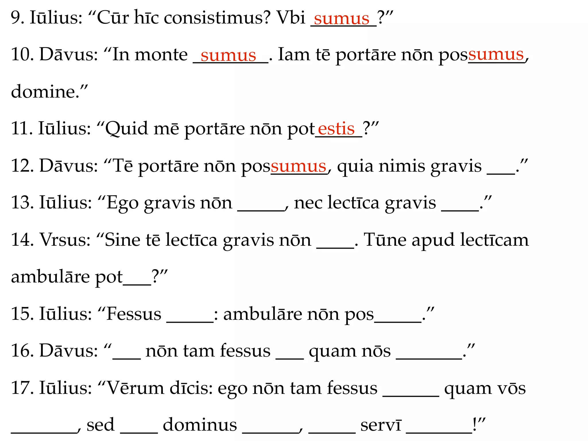 9. Iūlius: “Cūr hīc consistimus? Vbi _______?”
                                     sumus
                                                     sumus
10. Dāvus: “In monte ________. Iam tē portāre nōn pos______,
                      sumus
domine.”
11. Iūlius: “Quid mē portāre nōn pot_____?”
                                    estis
12. Dāvus: “Tē portāre nōn pos______, quia nimis gravis ___.”
                              sumus
13. Iūlius: “Ego gravis nōn _____, nec lectīca gravis ____.”
14. Vrsus: “Sine tē lectīca gravis nōn ____. Tūne apud lectīcam
ambulāre pot___?”
15. Iūlius: “Fessus _____: ambulāre nōn pos_____.”
16. Dāvus: “___ nōn tam fessus ___ quam nōs _______.”
17. Iūlius: “Vērum dīcis: ego nōn tam fessus ______ quam vōs
_______, sed ____ dominus ______, _____ servī _______!”
 