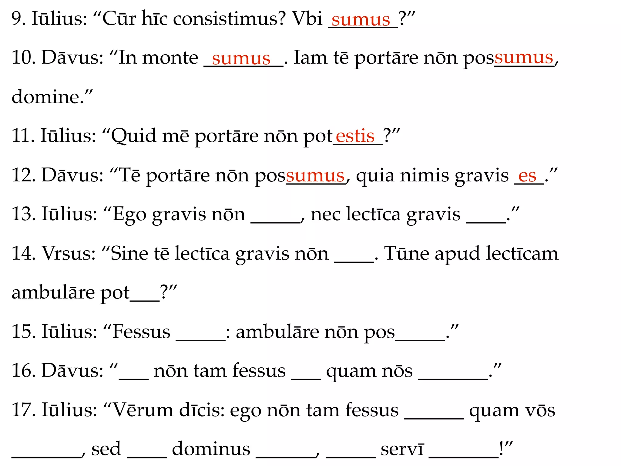 9. Iūlius: “Cūr hīc consistimus? Vbi _______?”
                                     sumus
                                                     sumus
10. Dāvus: “In monte ________. Iam tē portāre nōn pos______,
                      sumus
domine.”
11. Iūlius: “Quid mē portāre nōn pot_____?”
                                    estis
12. Dāvus: “Tē portāre nōn pos______, quia nimis gravis ___.”
                              sumus                     es
13. Iūlius: “Ego gravis nōn _____, nec lectīca gravis ____.”
14. Vrsus: “Sine tē lectīca gravis nōn ____. Tūne apud lectīcam
ambulāre pot___?”
15. Iūlius: “Fessus _____: ambulāre nōn pos_____.”
16. Dāvus: “___ nōn tam fessus ___ quam nōs _______.”
17. Iūlius: “Vērum dīcis: ego nōn tam fessus ______ quam vōs
_______, sed ____ dominus ______, _____ servī _______!”
 