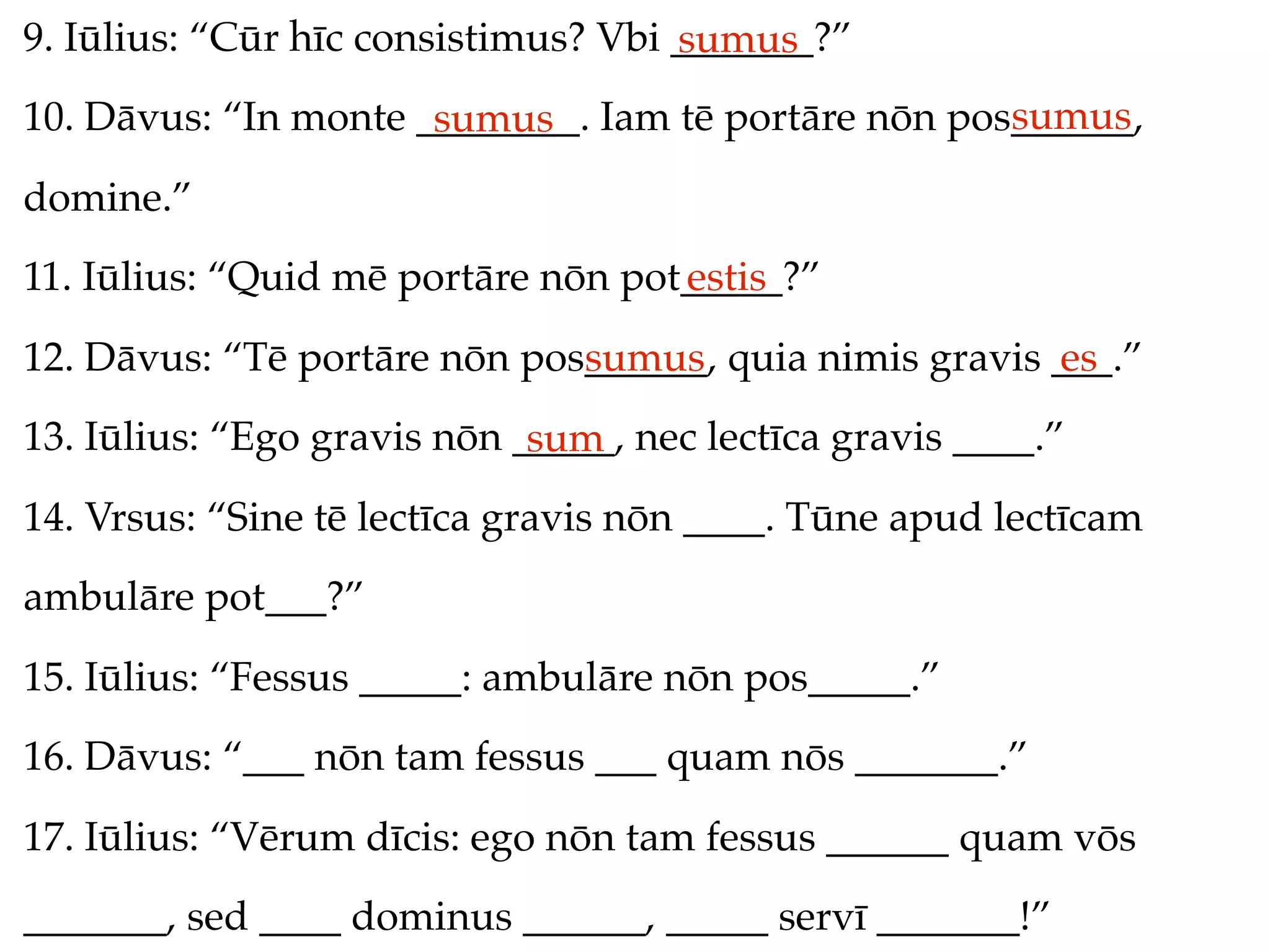 9. Iūlius: “Cūr hīc consistimus? Vbi _______?”
                                     sumus
                                                     sumus
10. Dāvus: “In monte ________. Iam tē portāre nōn pos______,
                      sumus
domine.”
11. Iūlius: “Quid mē portāre nōn pot_____?”
                                    estis
12. Dāvus: “Tē portāre nōn pos______, quia nimis gravis ___.”
                              sumus                     es
13. Iūlius: “Ego gravis nōn _____, nec lectīca gravis ____.”
                             sum
14. Vrsus: “Sine tē lectīca gravis nōn ____. Tūne apud lectīcam
ambulāre pot___?”
15. Iūlius: “Fessus _____: ambulāre nōn pos_____.”
16. Dāvus: “___ nōn tam fessus ___ quam nōs _______.”
17. Iūlius: “Vērum dīcis: ego nōn tam fessus ______ quam vōs
_______, sed ____ dominus ______, _____ servī _______!”
 