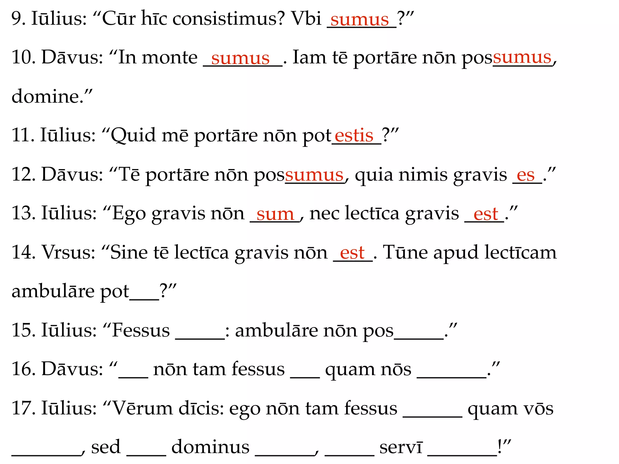 9. Iūlius: “Cūr hīc consistimus? Vbi _______?”
                                     sumus
                                                     sumus
10. Dāvus: “In monte ________. Iam tē portāre nōn pos______,
                      sumus
domine.”
11. Iūlius: “Quid mē portāre nōn pot_____?”
                                    estis
12. Dāvus: “Tē portāre nōn pos______, quia nimis gravis ___.”
                              sumus                     es
13. Iūlius: “Ego gravis nōn _____, nec lectīca gravis ____.”
                             sum                       est
14. Vrsus: “Sine tē lectīca gravis nōn ____. Tūne apud lectīcam
                                        est
ambulāre pot___?”
15. Iūlius: “Fessus _____: ambulāre nōn pos_____.”
16. Dāvus: “___ nōn tam fessus ___ quam nōs _______.”
17. Iūlius: “Vērum dīcis: ego nōn tam fessus ______ quam vōs
_______, sed ____ dominus ______, _____ servī _______!”
 
