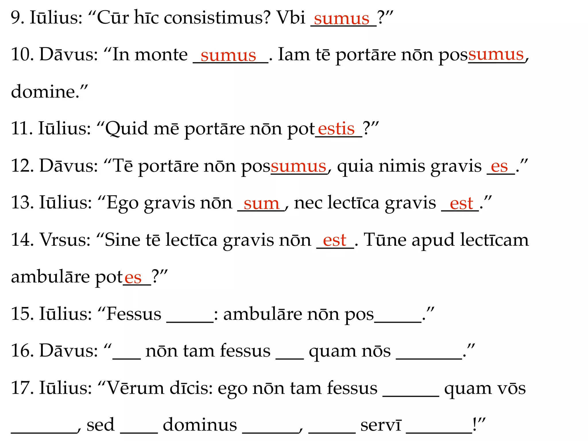 9. Iūlius: “Cūr hīc consistimus? Vbi _______?”
                                     sumus
                                                     sumus
10. Dāvus: “In monte ________. Iam tē portāre nōn pos______,
                      sumus
domine.”
11. Iūlius: “Quid mē portāre nōn pot_____?”
                                    estis
12. Dāvus: “Tē portāre nōn pos______, quia nimis gravis ___.”
                              sumus                     es
13. Iūlius: “Ego gravis nōn _____, nec lectīca gravis ____.”
                             sum                       est
14. Vrsus: “Sine tē lectīca gravis nōn ____. Tūne apud lectīcam
                                        est
ambulāre pot___?”
            es
15. Iūlius: “Fessus _____: ambulāre nōn pos_____.”
16. Dāvus: “___ nōn tam fessus ___ quam nōs _______.”
17. Iūlius: “Vērum dīcis: ego nōn tam fessus ______ quam vōs
_______, sed ____ dominus ______, _____ servī _______!”
 