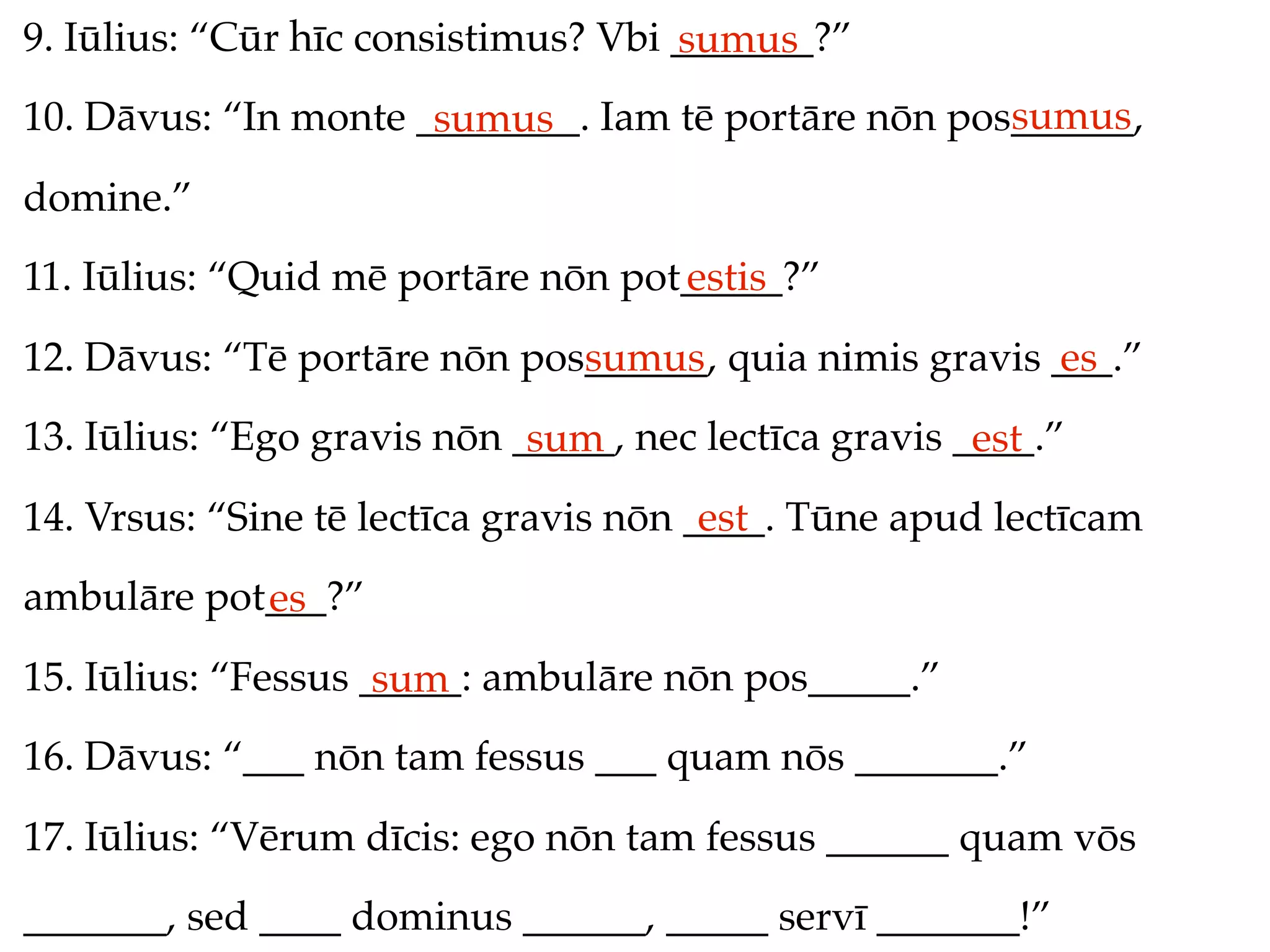 9. Iūlius: “Cūr hīc consistimus? Vbi _______?”
                                     sumus
                                                     sumus
10. Dāvus: “In monte ________. Iam tē portāre nōn pos______,
                      sumus
domine.”
11. Iūlius: “Quid mē portāre nōn pot_____?”
                                    estis
12. Dāvus: “Tē portāre nōn pos______, quia nimis gravis ___.”
                              sumus                     es
13. Iūlius: “Ego gravis nōn _____, nec lectīca gravis ____.”
                             sum                       est
14. Vrsus: “Sine tē lectīca gravis nōn ____. Tūne apud lectīcam
                                        est
ambulāre pot___?”
            es
15. Iūlius: “Fessus _____: ambulāre nōn pos_____.”
                     sum
16. Dāvus: “___ nōn tam fessus ___ quam nōs _______.”
17. Iūlius: “Vērum dīcis: ego nōn tam fessus ______ quam vōs
_______, sed ____ dominus ______, _____ servī _______!”
 
