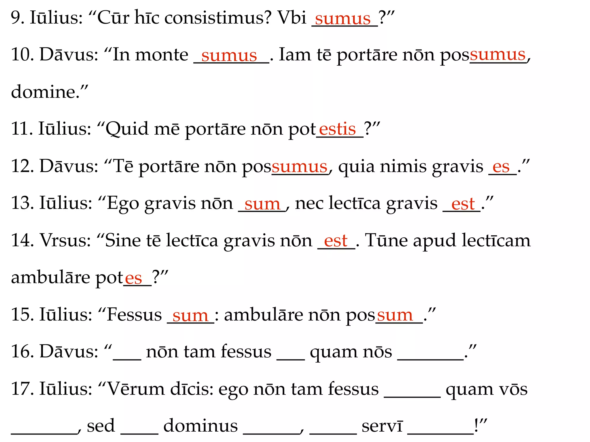 9. Iūlius: “Cūr hīc consistimus? Vbi _______?”
                                     sumus
                                                     sumus
10. Dāvus: “In monte ________. Iam tē portāre nōn pos______,
                      sumus
domine.”
11. Iūlius: “Quid mē portāre nōn pot_____?”
                                    estis
12. Dāvus: “Tē portāre nōn pos______, quia nimis gravis ___.”
                              sumus                     es
13. Iūlius: “Ego gravis nōn _____, nec lectīca gravis ____.”
                             sum                       est
14. Vrsus: “Sine tē lectīca gravis nōn ____. Tūne apud lectīcam
                                        est
ambulāre pot___?”
            es
15. Iūlius: “Fessus _____: ambulāre nōn pos_____.”
                     sum                   sum
16. Dāvus: “___ nōn tam fessus ___ quam nōs _______.”
17. Iūlius: “Vērum dīcis: ego nōn tam fessus ______ quam vōs
_______, sed ____ dominus ______, _____ servī _______!”
 