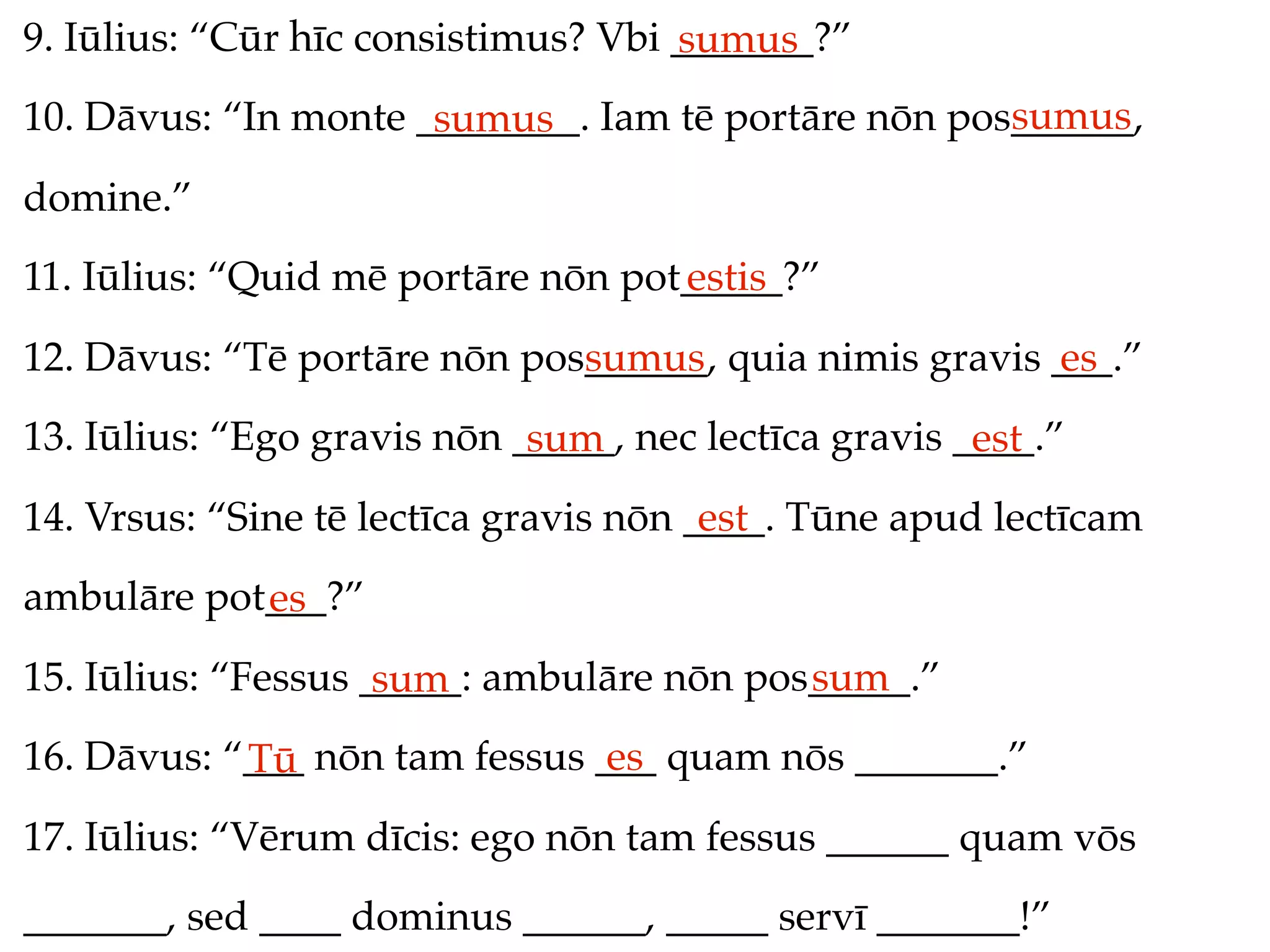 9. Iūlius: “Cūr hīc consistimus? Vbi _______?”
                                     sumus
                                                     sumus
10. Dāvus: “In monte ________. Iam tē portāre nōn pos______,
                      sumus
domine.”
11. Iūlius: “Quid mē portāre nōn pot_____?”
                                    estis
12. Dāvus: “Tē portāre nōn pos______, quia nimis gravis ___.”
                              sumus                     es
13. Iūlius: “Ego gravis nōn _____, nec lectīca gravis ____.”
                             sum                       est
14. Vrsus: “Sine tē lectīca gravis nōn ____. Tūne apud lectīcam
                                        est
ambulāre pot___?”
            es
15. Iūlius: “Fessus _____: ambulāre nōn pos_____.”
                     sum                   sum
16. Dāvus: “___ nōn tam fessus ___ quam nōs _______.”
            Tū                  es
17. Iūlius: “Vērum dīcis: ego nōn tam fessus ______ quam vōs
_______, sed ____ dominus ______, _____ servī _______!”
 