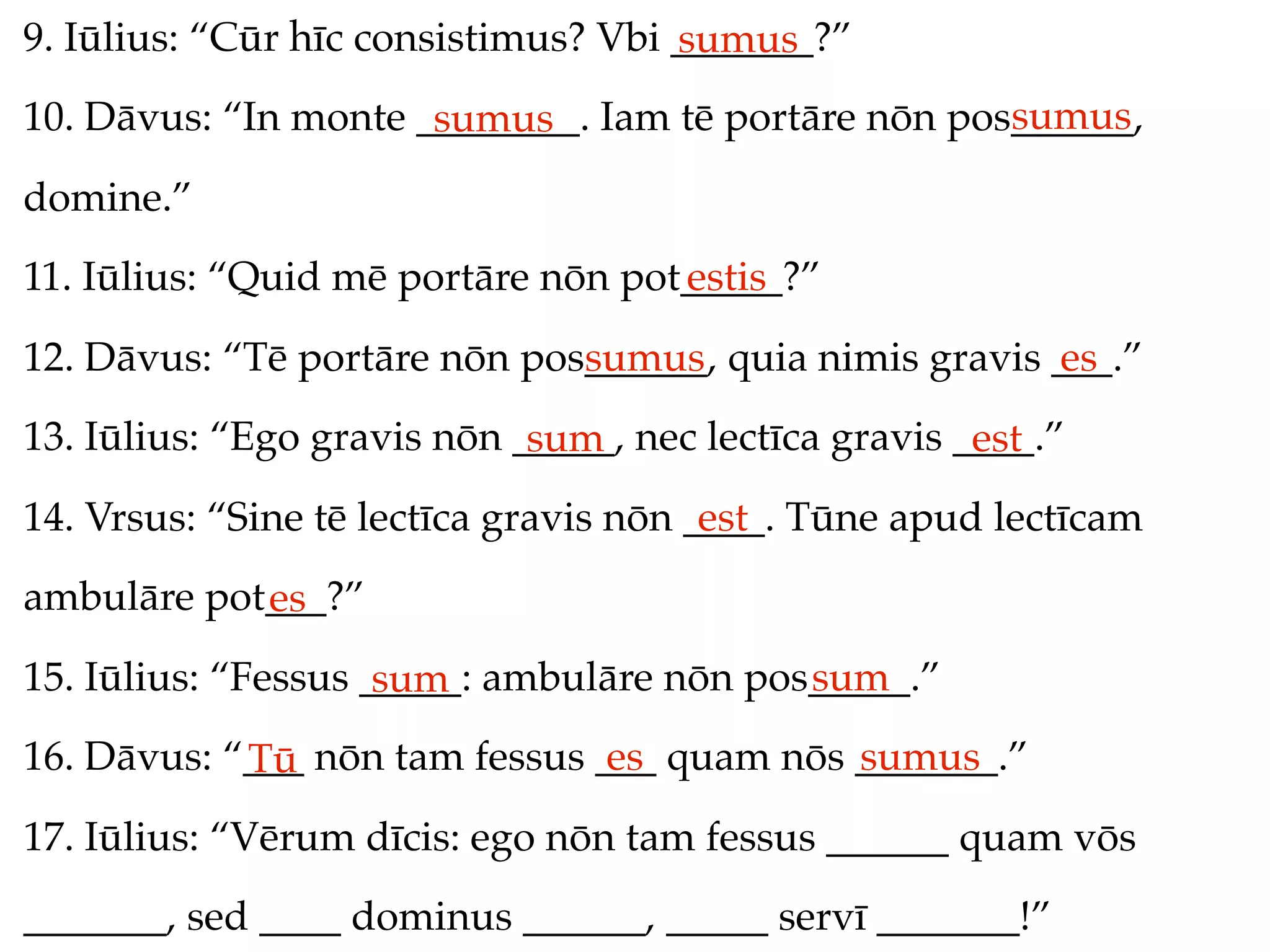 9. Iūlius: “Cūr hīc consistimus? Vbi _______?”
                                     sumus
                                                     sumus
10. Dāvus: “In monte ________. Iam tē portāre nōn pos______,
                      sumus
domine.”
11. Iūlius: “Quid mē portāre nōn pot_____?”
                                    estis
12. Dāvus: “Tē portāre nōn pos______, quia nimis gravis ___.”
                              sumus                     es
13. Iūlius: “Ego gravis nōn _____, nec lectīca gravis ____.”
                             sum                       est
14. Vrsus: “Sine tē lectīca gravis nōn ____. Tūne apud lectīcam
                                        est
ambulāre pot___?”
            es
15. Iūlius: “Fessus _____: ambulāre nōn pos_____.”
                     sum                   sum
16. Dāvus: “___ nōn tam fessus ___ quam nōs _______.”
            Tū                  es          sumus
17. Iūlius: “Vērum dīcis: ego nōn tam fessus ______ quam vōs
_______, sed ____ dominus ______, _____ servī _______!”
 