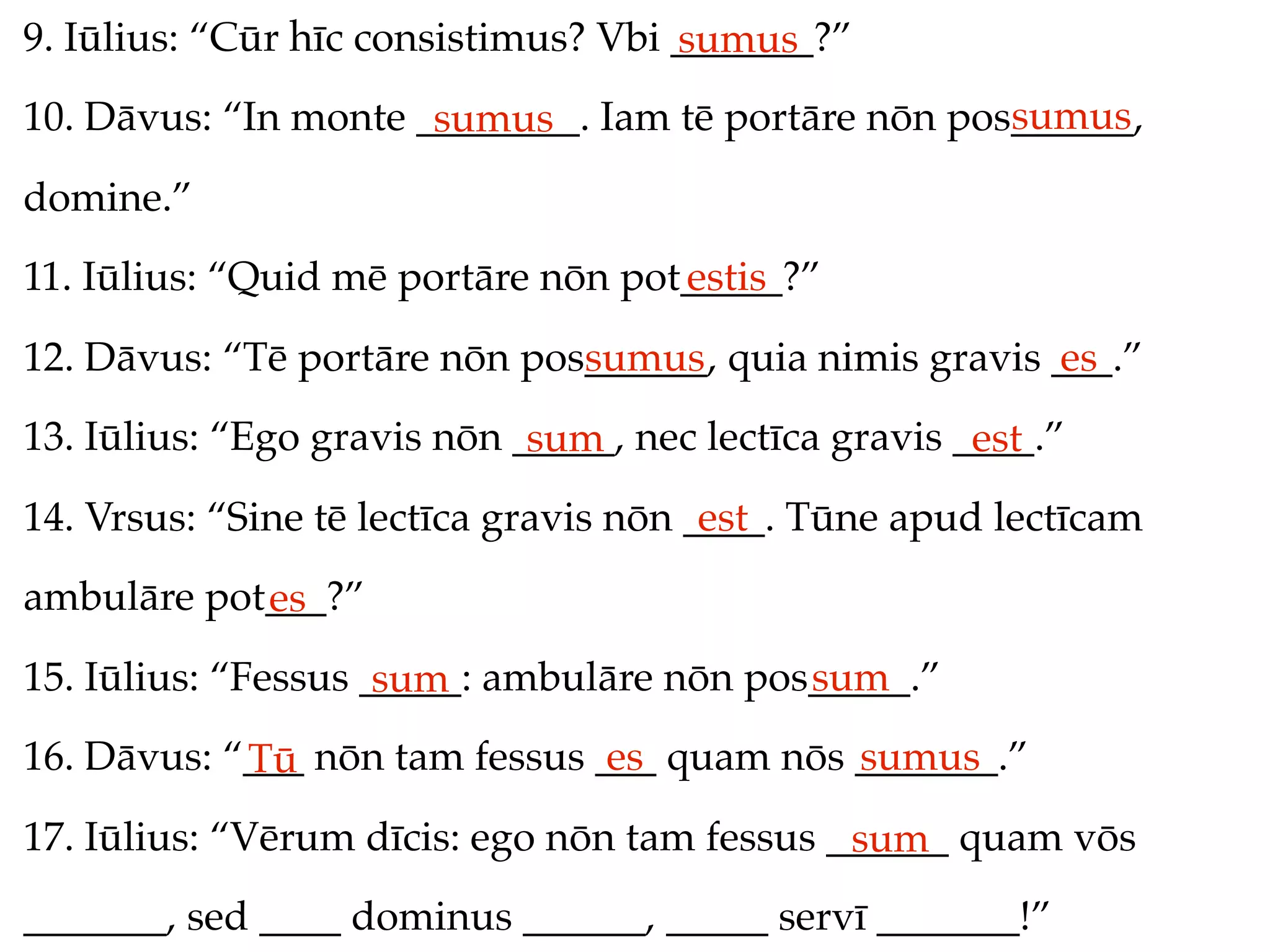 9. Iūlius: “Cūr hīc consistimus? Vbi _______?”
                                     sumus
                                                     sumus
10. Dāvus: “In monte ________. Iam tē portāre nōn pos______,
                      sumus
domine.”
11. Iūlius: “Quid mē portāre nōn pot_____?”
                                    estis
12. Dāvus: “Tē portāre nōn pos______, quia nimis gravis ___.”
                              sumus                     es
13. Iūlius: “Ego gravis nōn _____, nec lectīca gravis ____.”
                             sum                       est
14. Vrsus: “Sine tē lectīca gravis nōn ____. Tūne apud lectīcam
                                        est
ambulāre pot___?”
            es
15. Iūlius: “Fessus _____: ambulāre nōn pos_____.”
                     sum                   sum
16. Dāvus: “___ nōn tam fessus ___ quam nōs _______.”
            Tū                  es          sumus
17. Iūlius: “Vērum dīcis: ego nōn tam fessus ______ quam vōs
                                              sum
_______, sed ____ dominus ______, _____ servī _______!”
 