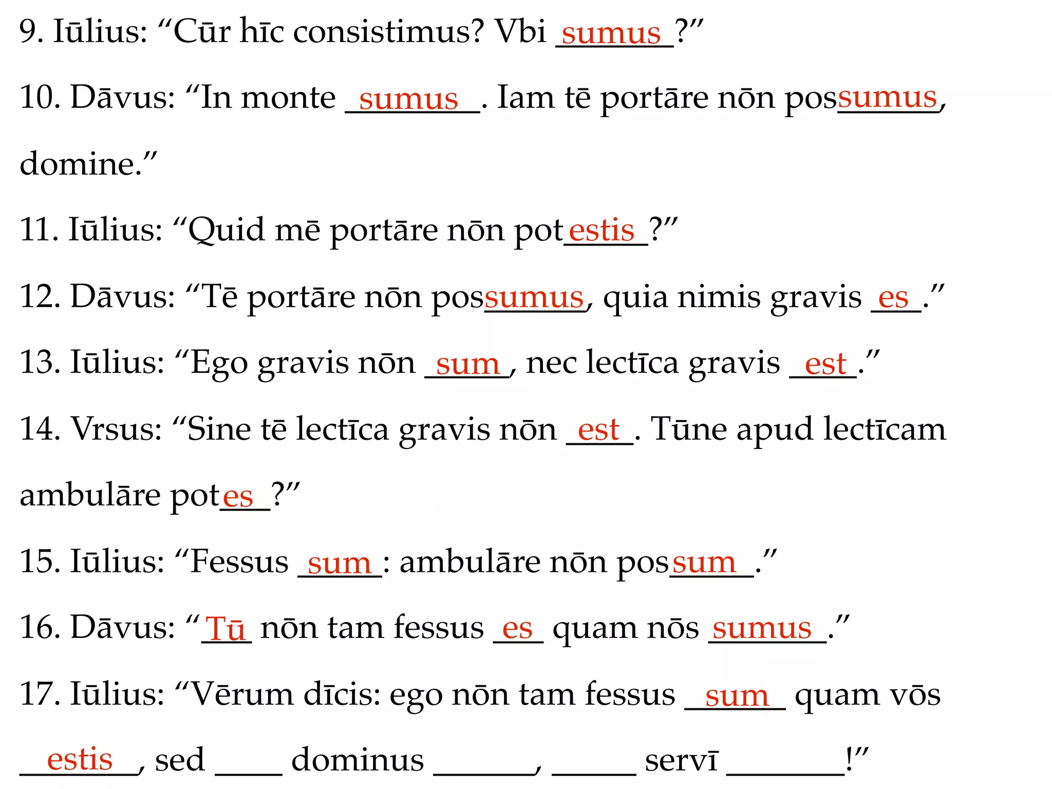 9. Iūlius: “Cūr hīc consistimus? Vbi _______?”
                                     sumus
                                                     sumus
10. Dāvus: “In monte ________. Iam tē portāre nōn pos______,
                      sumus
domine.”
11. Iūlius: “Quid mē portāre nōn pot_____?”
                                    estis
12. Dāvus: “Tē portāre nōn pos______, quia nimis gravis ___.”
                              sumus                     es
13. Iūlius: “Ego gravis nōn _____, nec lectīca gravis ____.”
                             sum                       est
14. Vrsus: “Sine tē lectīca gravis nōn ____. Tūne apud lectīcam
                                        est
ambulāre pot___?”
            es
15. Iūlius: “Fessus _____: ambulāre nōn pos_____.”
                     sum                   sum
16. Dāvus: “___ nōn tam fessus ___ quam nōs _______.”
            Tū                  es          sumus
17. Iūlius: “Vērum dīcis: ego nōn tam fessus ______ quam vōs
                                              sum
  estis
_______, sed ____ dominus ______, _____ servī _______!”
 