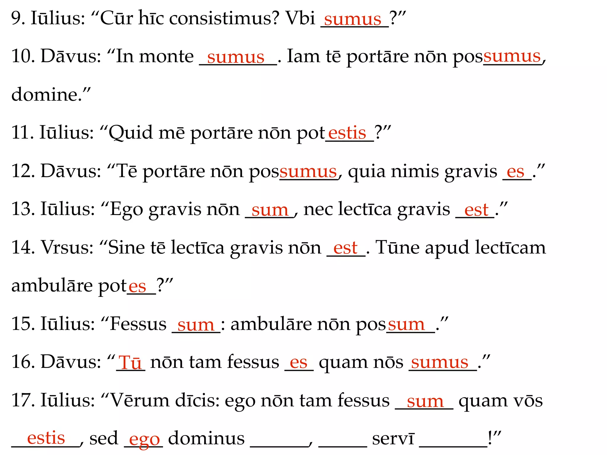 9. Iūlius: “Cūr hīc consistimus? Vbi _______?”
                                     sumus
                                                     sumus
10. Dāvus: “In monte ________. Iam tē portāre nōn pos______,
                      sumus
domine.”
11. Iūlius: “Quid mē portāre nōn pot_____?”
                                    estis
12. Dāvus: “Tē portāre nōn pos______, quia nimis gravis ___.”
                              sumus                     es
13. Iūlius: “Ego gravis nōn _____, nec lectīca gravis ____.”
                             sum                       est
14. Vrsus: “Sine tē lectīca gravis nōn ____. Tūne apud lectīcam
                                        est
ambulāre pot___?”
            es
15. Iūlius: “Fessus _____: ambulāre nōn pos_____.”
                     sum                   sum
16. Dāvus: “___ nōn tam fessus ___ quam nōs _______.”
            Tū                  es          sumus
17. Iūlius: “Vērum dīcis: ego nōn tam fessus ______ quam vōs
                                              sum
  estis
_______, sed ____ dominus ______, _____ servī _______!”
              ego
 