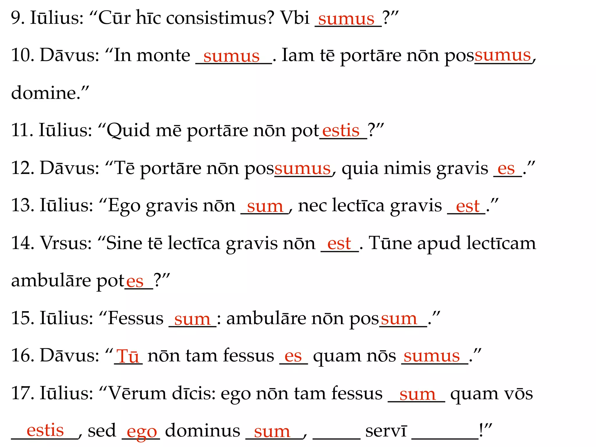 9. Iūlius: “Cūr hīc consistimus? Vbi _______?”
                                     sumus
                                                     sumus
10. Dāvus: “In monte ________. Iam tē portāre nōn pos______,
                      sumus
domine.”
11. Iūlius: “Quid mē portāre nōn pot_____?”
                                    estis
12. Dāvus: “Tē portāre nōn pos______, quia nimis gravis ___.”
                              sumus                     es
13. Iūlius: “Ego gravis nōn _____, nec lectīca gravis ____.”
                             sum                       est
14. Vrsus: “Sine tē lectīca gravis nōn ____. Tūne apud lectīcam
                                        est
ambulāre pot___?”
            es
15. Iūlius: “Fessus _____: ambulāre nōn pos_____.”
                     sum                   sum
16. Dāvus: “___ nōn tam fessus ___ quam nōs _______.”
            Tū                  es          sumus
17. Iūlius: “Vērum dīcis: ego nōn tam fessus ______ quam vōs
                                              sum
  estis
_______, sed ____ dominus ______, _____ servī _______!”
              ego          sum
 