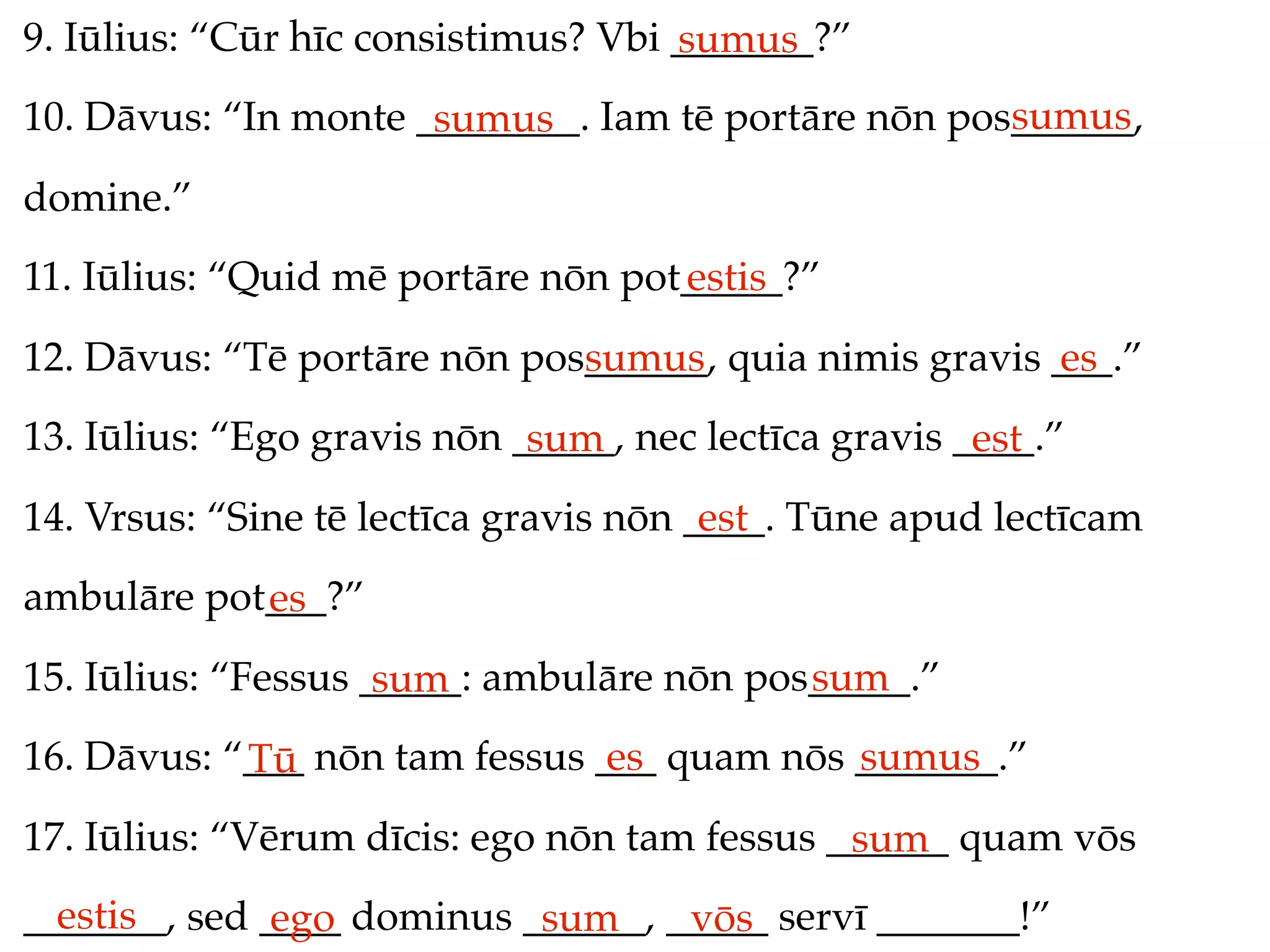 9. Iūlius: “Cūr hīc consistimus? Vbi _______?”
                                     sumus
                                                     sumus
10. Dāvus: “In monte ________. Iam tē portāre nōn pos______,
                      sumus
domine.”
11. Iūlius: “Quid mē portāre nōn pot_____?”
                                    estis
12. Dāvus: “Tē portāre nōn pos______, quia nimis gravis ___.”
                              sumus                     es
13. Iūlius: “Ego gravis nōn _____, nec lectīca gravis ____.”
                             sum                       est
14. Vrsus: “Sine tē lectīca gravis nōn ____. Tūne apud lectīcam
                                        est
ambulāre pot___?”
            es
15. Iūlius: “Fessus _____: ambulāre nōn pos_____.”
                     sum                   sum
16. Dāvus: “___ nōn tam fessus ___ quam nōs _______.”
            Tū                  es          sumus
17. Iūlius: “Vērum dīcis: ego nōn tam fessus ______ quam vōs
                                              sum
  estis
_______, sed ____ dominus ______, _____ servī _______!”
              ego          sum     vōs
 