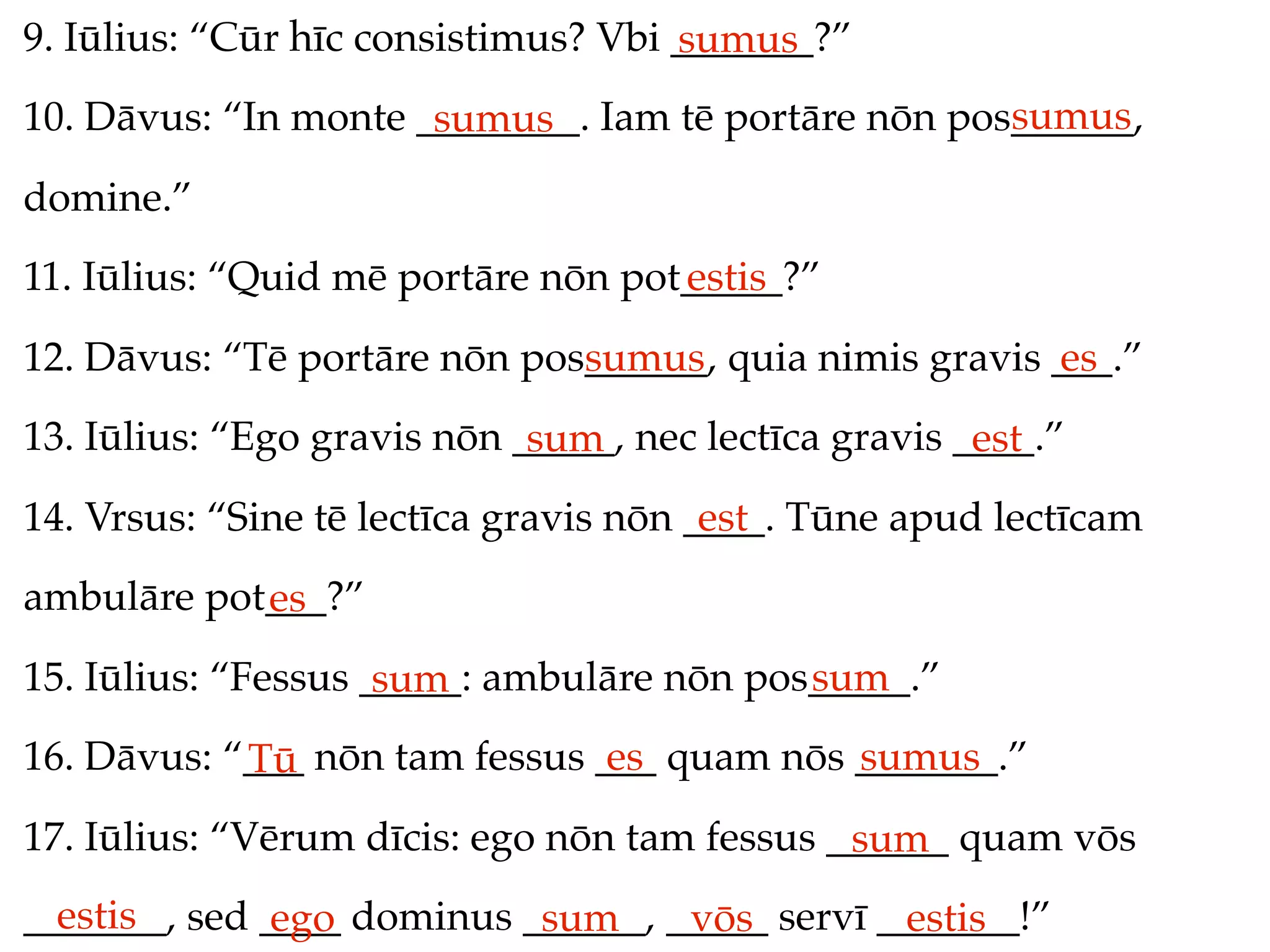 9. Iūlius: “Cūr hīc consistimus? Vbi _______?”
                                     sumus
                                                     sumus
10. Dāvus: “In monte ________. Iam tē portāre nōn pos______,
                      sumus
domine.”
11. Iūlius: “Quid mē portāre nōn pot_____?”
                                    estis
12. Dāvus: “Tē portāre nōn pos______, quia nimis gravis ___.”
                              sumus                     es
13. Iūlius: “Ego gravis nōn _____, nec lectīca gravis ____.”
                             sum                       est
14. Vrsus: “Sine tē lectīca gravis nōn ____. Tūne apud lectīcam
                                        est
ambulāre pot___?”
            es
15. Iūlius: “Fessus _____: ambulāre nōn pos_____.”
                     sum                   sum
16. Dāvus: “___ nōn tam fessus ___ quam nōs _______.”
            Tū                  es          sumus
17. Iūlius: “Vērum dīcis: ego nōn tam fessus ______ quam vōs
                                              sum
  estis
_______, sed ____ dominus ______, _____ servī _______!”
              ego          sum     vōs         estis
 