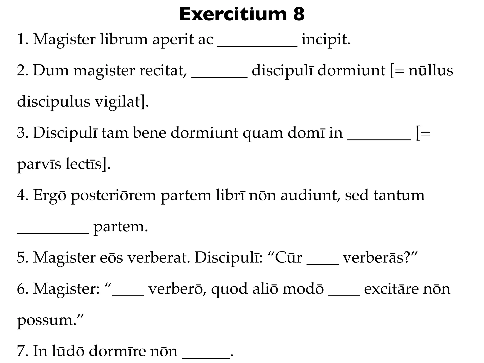 Exercitium 8
1. Magister librum aperit ac __________ incipit.
2. Dum magister recitat, _______ discipulī dormiunt [= nūllus
discipulus vigilat].
3. Discipulī tam bene dormiunt quam domī in ________ [=
parvīs lectīs].
4. Ergō posteriōrem partem librī nōn audiunt, sed tantum
_________ partem.
5. Magister eōs verberat. Discipulī: “Cūr ____ verberās?”
6. Magister: “____ verberō, quod aliō modō ____ excitāre nōn
possum.”
7. In lūdō dormīre nōn ______.
 