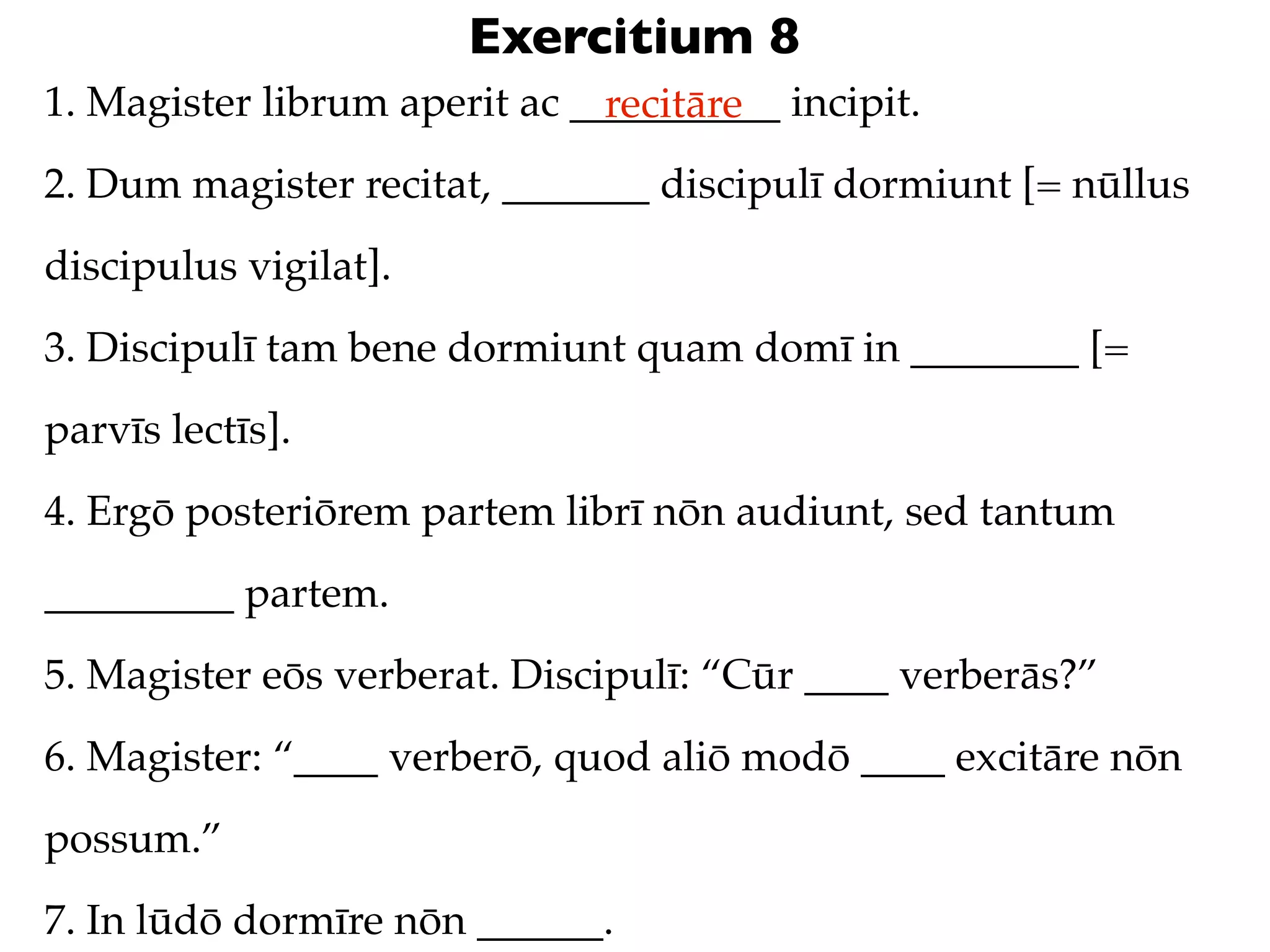 Exercitium 8
1. Magister librum aperit ac __________ incipit.
                               recitāre
2. Dum magister recitat, _______ discipulī dormiunt [= nūllus
discipulus vigilat].
3. Discipulī tam bene dormiunt quam domī in ________ [=
parvīs lectīs].
4. Ergō posteriōrem partem librī nōn audiunt, sed tantum
_________ partem.
5. Magister eōs verberat. Discipulī: “Cūr ____ verberās?”
6. Magister: “____ verberō, quod aliō modō ____ excitāre nōn
possum.”
7. In lūdō dormīre nōn ______.
 
