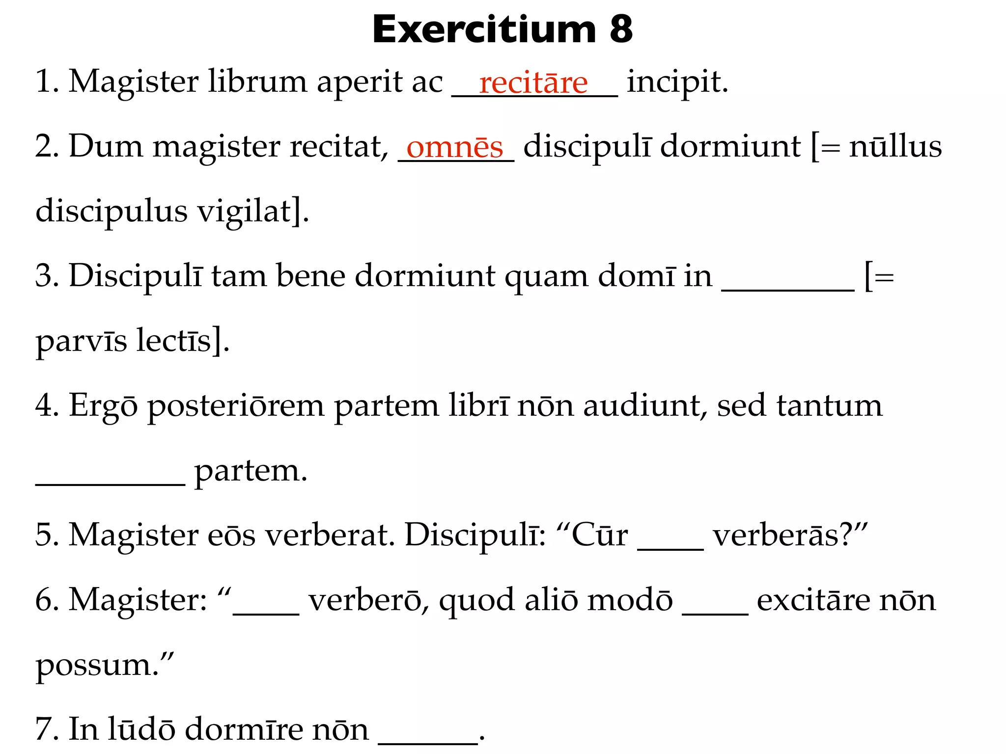 Exercitium 8
1. Magister librum aperit ac __________ incipit.
                               recitāre
2. Dum magister recitat, _______ discipulī dormiunt [= nūllus
                          omnēs
discipulus vigilat].
3. Discipulī tam bene dormiunt quam domī in ________ [=
parvīs lectīs].
4. Ergō posteriōrem partem librī nōn audiunt, sed tantum
_________ partem.
5. Magister eōs verberat. Discipulī: “Cūr ____ verberās?”
6. Magister: “____ verberō, quod aliō modō ____ excitāre nōn
possum.”
7. In lūdō dormīre nōn ______.
 