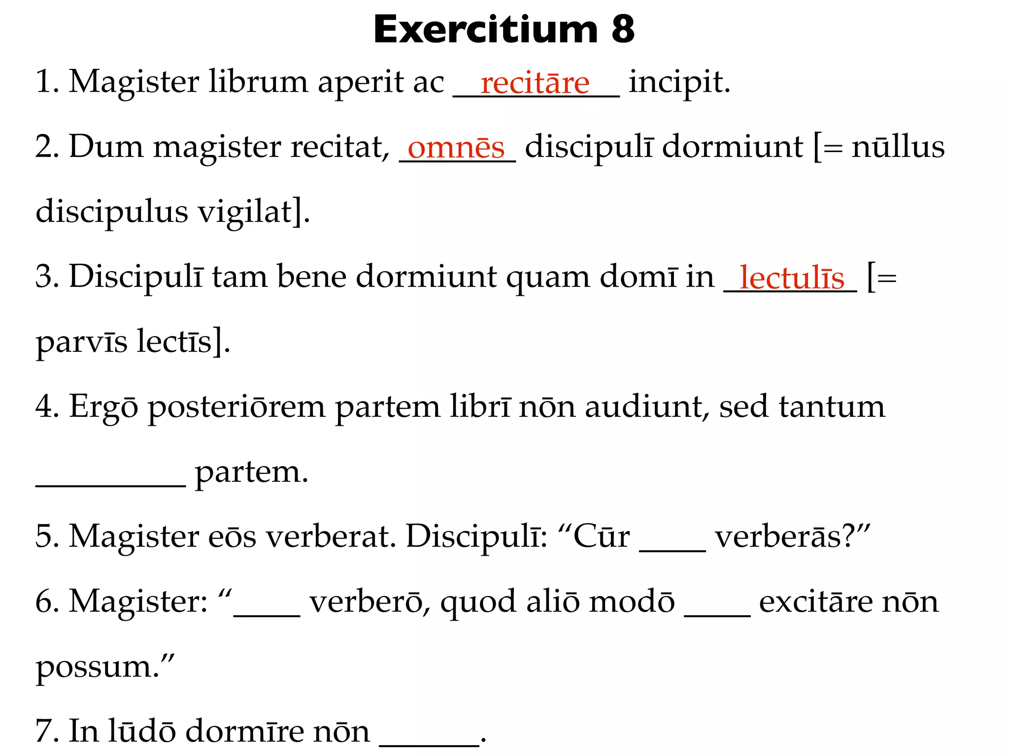 Exercitium 8
1. Magister librum aperit ac __________ incipit.
                               recitāre
2. Dum magister recitat, _______ discipulī dormiunt [= nūllus
                          omnēs
discipulus vigilat].
3. Discipulī tam bene dormiunt quam domī in ________ [=
                                             lectulīs
parvīs lectīs].
4. Ergō posteriōrem partem librī nōn audiunt, sed tantum
_________ partem.
5. Magister eōs verberat. Discipulī: “Cūr ____ verberās?”
6. Magister: “____ verberō, quod aliō modō ____ excitāre nōn
possum.”
7. In lūdō dormīre nōn ______.
 