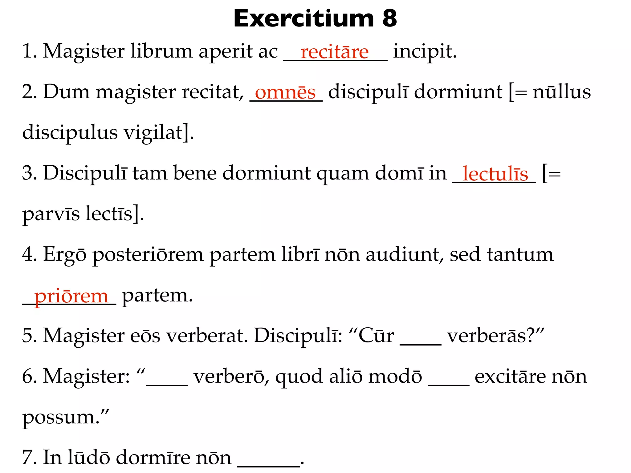 Exercitium 8
1. Magister librum aperit ac __________ incipit.
                               recitāre
2. Dum magister recitat, _______ discipulī dormiunt [= nūllus
                          omnēs
discipulus vigilat].
3. Discipulī tam bene dormiunt quam domī in ________ [=
                                             lectulīs
parvīs lectīs].
4. Ergō posteriōrem partem librī nōn audiunt, sed tantum
_________ partem.
 priōrem
5. Magister eōs verberat. Discipulī: “Cūr ____ verberās?”
6. Magister: “____ verberō, quod aliō modō ____ excitāre nōn
possum.”
7. In lūdō dormīre nōn ______.
 