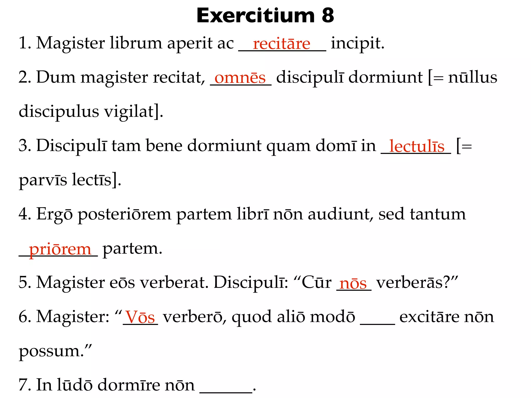 Exercitium 8
1. Magister librum aperit ac __________ incipit.
                               recitāre
2. Dum magister recitat, _______ discipulī dormiunt [= nūllus
                          omnēs
discipulus vigilat].
3. Discipulī tam bene dormiunt quam domī in ________ [=
                                             lectulīs
parvīs lectīs].
4. Ergō posteriōrem partem librī nōn audiunt, sed tantum
_________ partem.
 priōrem
5. Magister eōs verberat. Discipulī: “Cūr ____ verberās?”
                                          nōs
6. Magister: “____ verberō, quod aliō modō ____ excitāre nōn
              Vōs
possum.”
7. In lūdō dormīre nōn ______.
 