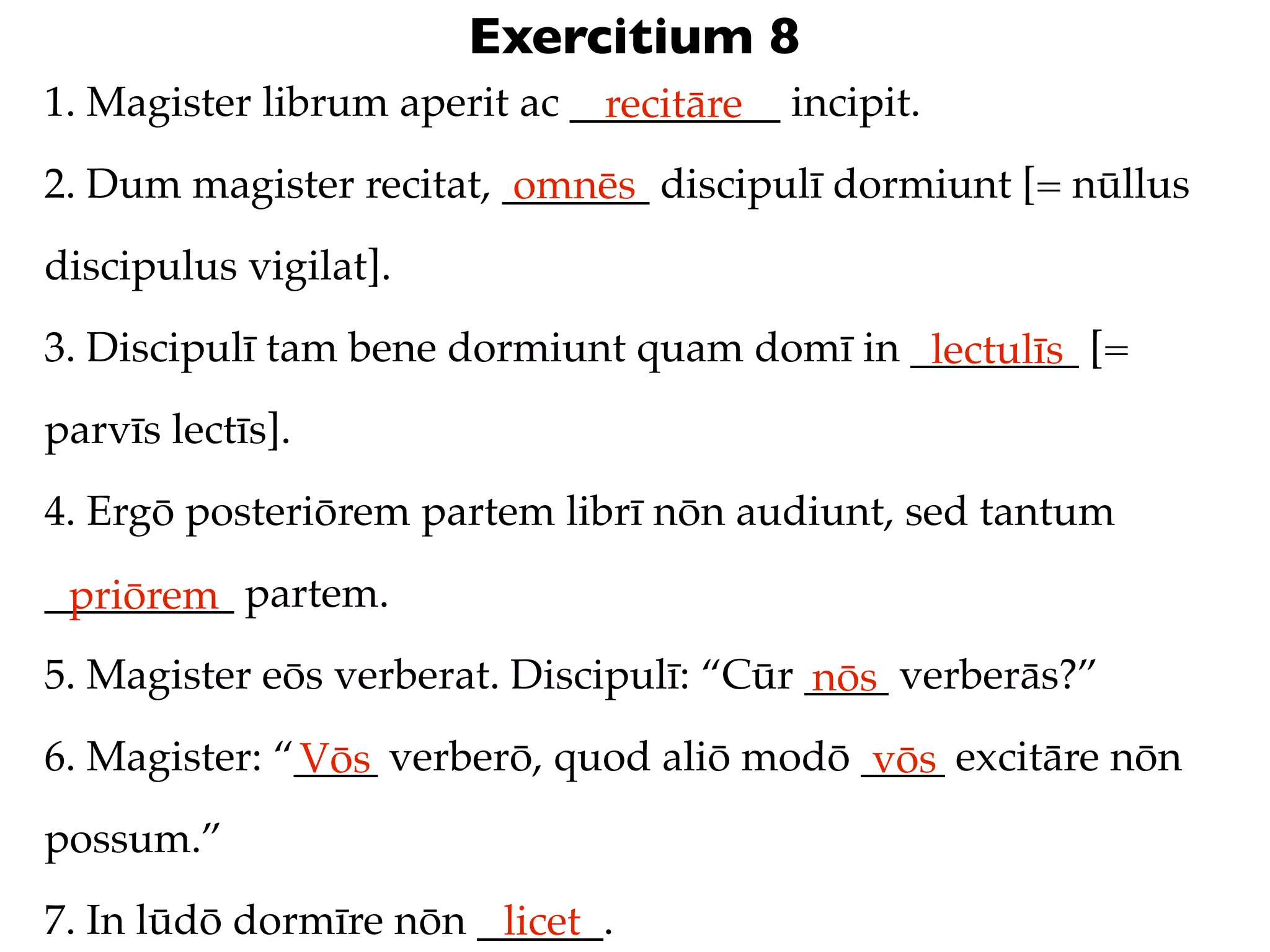 Exercitium 8
1. Magister librum aperit ac __________ incipit.
                               recitāre
2. Dum magister recitat, _______ discipulī dormiunt [= nūllus
                          omnēs
discipulus vigilat].
3. Discipulī tam bene dormiunt quam domī in ________ [=
                                             lectulīs
parvīs lectīs].
4. Ergō posteriōrem partem librī nōn audiunt, sed tantum
_________ partem.
 priōrem
5. Magister eōs verberat. Discipulī: “Cūr ____ verberās?”
                                          nōs
6. Magister: “____ verberō, quod aliō modō ____ excitāre nōn
              Vōs                           vōs
possum.”
7. In lūdō dormīre nōn ______.
                        licet
 