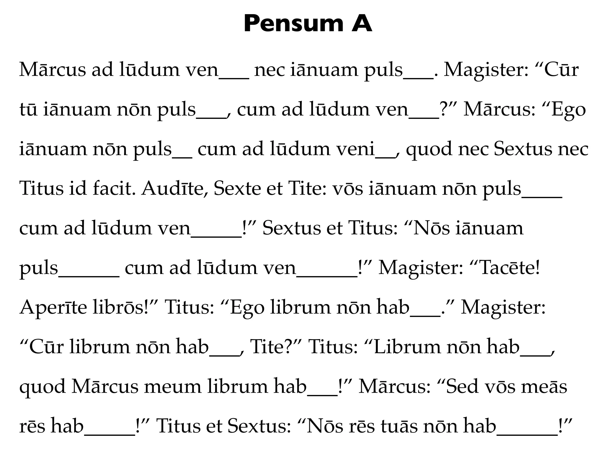 Pensum A
Mārcus ad lūdum ven___ nec iānuam puls___. Magister: “Cūr
tū iānuam nōn puls___, cum ad lūdum ven___?” Mārcus: “Ego
iānuam nōn puls__ cum ad lūdum veni__, quod nec Sextus nec
Titus id facit. Audīte, Sexte et Tite: vōs iānuam nōn puls____
cum ad lūdum ven_____!” Sextus et Titus: “Nōs iānuam
puls______ cum ad lūdum ven______!” Magister: “Tacēte!
Aperīte librōs!” Titus: “Ego librum nōn hab___.” Magister:
“Cūr librum nōn hab___, Tite?” Titus: “Librum nōn hab___,
quod Mārcus meum librum hab___!” Mārcus: “Sed vōs meās
rēs hab_____!” Titus et Sextus: “Nōs rēs tuās nōn hab______!”
 